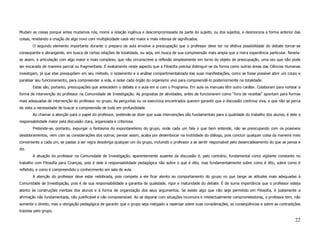 Mudam as coisas porque antes mudamos nós, morre a relação ingênua e descompromissada da parte do sujeito, ou dos sujeitos, e desmorona a forma anterior das
coisas, revelando a criação de algo novo com multiplicidade cada vez maior e mais intensa de significados.
        O segundo elemento importante durante o preparo da aula envolve a preocupação que o professor deve ter na efetiva possibilidade do debate tornar-se
conseqüente e abrangente, em busca de certas relações de totalidade, ou seja, em busca de sua compreensão mais ampla que a mera experiência particular. Revela-
se assim, a articulação com algo maior e mais complexo, que não circunscreve a reflexão simplesmente em torno do objeto de preocupação, uma vez que não pode
ser encarado de maneira parcial ou fragmentada. É exatamente neste aspecto que a Filosofia precisa distinguir-se da forma como outras áreas das Ciências Humanas
investigam, já que elas pressupõem em seu método, o isolamento e a análise compartimentalizada das suas manifestações, como se fosse possível abrir um corpo e
paralisar seu funcionamento, para compreender a vida, e isolar cada órgão do organismo vivo para compreendê-lo posteriormente na totalidade.
        Estas são, portanto, preocupações que antecedem o debate e a aula em si com o Programa. Em aula os manuais têm outro caráter. Colaboram para nortear a
forma de intervenção do professor na Comunidade de Investigação. As propostas de atividades, antes de funcionarem como “livro de receitas” apontam para formas
mais adequadas de intervenção do professor no grupo. As perguntas ou os exercícios encontrados querem garantir que a discussão continue viva, e que não se perca
de vista a necessidade de buscar a compreensão de tudo em profundidade.
        Ao chamar a atenção para o papel do professor, pretende-se dizer que suas intervenções são fundamentais para a qualidade do trabalho dos alunos, é dele a
responsabilidade maior pela discussão clara, organizada e criteriosa.
        Pretende-se, portanto, expurgar o fantasma do expontaneísmo do grupo, onde cada um fala o que bem entende, não se preocupando com os possíveis
desdobramentos, nem com as considerações dos outros; pensar assim, acaba por desembocar na inutilidade do diálogo, pois concluir qualquer coisa da maneira mais
conveniente a cada um, se passar a ser regra desobriga qualquer um do grupo, incluindo o professor a se sentir responsável pelo desencadeamento do que se pensa e
diz.
        A atuação do professor na Comunidade de Investigação, aparentemente ausente da discussão é, pelo contrário, fundamental como vigilante constante no
trabalho com Filosofia para Crianças, pois é dele a responsabilidade pedagógica não sobre o que é dito, mas fundamentalmente sobre como é dito, sobre como é
refletido, e como é compreendido o conhecimento em sala de aula.
        A atenção do professor deve estar redobrada, pois compete a ele ficar atento ao comportamento do grupo no que tange as atitudes mais adequadas à
Comunidade de Investigação, pois é de sua responsabilidade a garantia de qualidade, rigor e maturidade do debate. É de suma importância que o professor esteja
atento às construções mentais dos alunos e à forma de organização dos seus argumentos. Se existe algo que não seja permitido em Filosofia, é justamente a
afirmação não fundamentada, não justificável e não compreensível. Ao se deparar com situações incomuns e intelectualmente comprometedoras, o professor tem, não
somente o direito, mas a obrigação pedagógica de garantir que o grupo seja instigado a repensar sobre suas considerações, as conseqüências e sobre as contradições
trazidas pelo grupo.

                                                                                                                                                              22
 