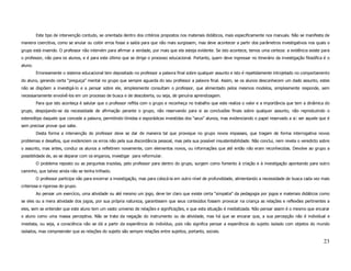 Este tipo de intervenção contudo, se orientada dentro dos critérios propostos nos materiais didáticos, mais especificamente nos manuais. Não se manifesta de
maneira coercitiva, como se anular ou coibir erros fosse a saída para que não mais surgissem, mas deve acontecer a partir dos parâmetros investigativos nos quais o
grupo está inserido. O professor não intervém para afirmar a verdade, por mais que ela esteja evidente. Se isto acontece, temos uma certeza: a evidência existe para
o professor, não para os alunos, e é para este último que se dirige o processo educacional. Portanto, quem deve ingressar no itinerário da investigação filosófica é o
aluno.
         Erroneamente o sistema educacional tem depositado no professor a palavra final sobre qualquer assunto e isto é repetidamente introjetado no comportamento
do aluno, gerando certa “preguiça” mental no grupo que sempre aguarda do seu professor a palavra final. Assim, se os alunos desconhecem um dado assunto, estes
não se dispõem a investigá-lo e a pensar sobre ele, simplesmente consultam o professor, que alimentado pelos mesmos modelos, simplesmente responde, sem
necessariamente envolvê-los em um processo de busca e de descoberta, ou seja, de genuína aprendizagem.
         Para que isto aconteça é salutar que o professor reflita com o grupo e reconheça no trabalho que este realiza o valor e a importância que tem a dinâmica do
grupo, despojando-se da necessidade de afirmação perante o grupo, não reservando para si as conclusões finais sobre qualquer assunto, não reproduzindo o
estereótipo daquele que concede a palavra, permitindo tímidas e esporádicas investidas dos “seus” alunos, mas evidenciando o papel reservado a si: ser aquele que é
sem precisar provar que sabe.
         Desta forma a intervenção do professor deve se dar de maneira tal que provoque no grupo novos impasses, que tragam de forma interrogativa novos
problemas e desafios, que evidenciem os erros não pela sua discordância pessoal, mas pela sua possível insustentabilidade. Não conclui, nem revela o veredicto sobre
o assunto, mas antes, conduz os alunos a refletirem novamente, com elementos novos, ou informações que até então não eram reconhecidas. Devolve ao grupo a
possibilidade de, ao se deparar com os enganos, investigar para reformular.
         O problema reposto ou as perguntas trazidas, pelo professor para dentro do grupo, surgem como fomento à criação e à investigação apontando para outro
caminho, que talvez ainda não se tenha trilhado.
         O professor participa não para encerrar a investigação, mas para colocá-la em outro nível de profundidade, alimentando a necessidade de busca cada vez mais
criteriosa e rigorosa do grupo.
         Ao pensar um exercício, uma atividade ou até mesmo um jogo, deve ter claro que existe certa “simpatia” da pedagogia por jogos e materiais didáticos como
se eles ou a mera atividade dos jogos, por sua própria natureza, garantissem que seus conteúdos fossem provocar na criança as relações e reflexões pertinentes a
eles, sem se entender que este aluno tem um vasto universo de relações e significações, e que esta situação é mediatizada. Não pensar assim é o mesmo que encarar
o aluno como uma massa perceptiva. Não se trata da negação do instrumento ou da atividade, mas há que se encarar que, a sua percepção não é individual e
imediata, ou seja, a consciência não se dá a partir da experiência do indivíduo, pois não significa pensar a experiência do sujeito isolado com objetos do mundo
isolados, mas compreender que as relações do sujeito são sempre relações entre sujeitos, portanto, sociais.

                                                                                                                                                                  23
 