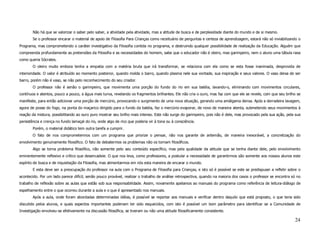 Não há que se valorizar o saber pelo saber, a atividade pela atividade, mas a atitude de busca e de perplexidade diante do mundo e de si mesmo.
        Se o professor encarar o material de apoio de Filosofia Para Crianças como receituário de perguntas e certeza de aprendizagem, estará não só inviabilizando o
Programa, mas comprometendo o caráter investigativo da Filosofia contida no programa, e destruindo qualquer possibilidade de realização da Educação. Alguém que
compreenda profundamente as pretensões da Filosofia e as necessidades do homem, sabe que o educador não é oleiro, mas garimpeiro, nem o aluno uma tábula rasa
como queria Sócrates.
        O oleiro muito embora tenha a empatia com a matéria bruta que irá transformar, se relaciona com ela como se esta fosse inanimada, desprovida de
interioridade. O valor é atribuído ao momento posterior, quando molda o barro, quando plasma nele sua vontade, sua inspiração e seus valores. O vaso deixa de ser
barro, porém não é vaso, se não pelo reconhecimento do seu criador.
        O professor não é senão o garimpeiro, que movimenta uma porção do fundo do rio em sua batéia, lavando-o, eliminando com movimentos circulares,
contínuos e atentos, pouco a pouco, a água mais turva, revelando os fragmentos brilhantes. Ele não cria o ouro, mas faz com que ele se revele, com que seu brilho se
manifeste, para então adicionar uma porção de mercúrio, provocando o surgimento de uma nova situação, gerando uma amálgama densa. Após a derradeira lavagem,
agora de posse do fogo, na ponta do maçarico dirigido para o fundo da batéia, faz o mercúrio evaporar, de novo de maneira atenta, submetendo seus movimentos à
reação da mistura, possibilitando ao ouro puro mostrar seu brilho mais intenso. Este não surge do garimpeiro, pois não é dele, mas provocado pela sua ação, pela sua
persistência e crença no fundo lamaçal do rio, onde algo de rico que poderia vir à tona ou à consciência.
        Porém, o material didático tem outra tarefa a cumprir.
        O fato de nos comprometermos com um programa que priorize o pensar, não nos garante de antemão, de maneira inexorável, a concretização do
envolvimento genuinamente filosófico. O fato de debatermos os problemas não os tornam filosóficos.
        Algo se torna problema filosófico, não somente pelo seu conteúdo específico, mas pela qualidade da atitude que se tenha diante dele, pelo envolvimento
eminentemente reflexivo e crítico que desencadeie. O que nos leva, como professores, a postular a necessidade de garantirmos são somente aos nossos alunos este
espírito de busca e de inquietação da Filosofia, mas alimentarmos em nós esta maneira de encarar o mundo.
        E esta deve ser a preocupação do professor na aula com o Programa de Filosofia para Crianças, e isto só é possível se este se predispuser a refletir sobre o
acontecido. Por um lado parece difícil, senão pouco provável, realizar o trabalho de análise retrospectiva, quando na maioria dos casos o professor se encontra só no
trabalho de reflexão sobre as aulas que estão sob sua responsabilidade. Assim, novamente apelamos ao manuais do programa como referência de leitura-diálogo de
espelhamento entre o que ocorreu durante a aula e o que é apresentado nos manuais.
        Após a aula, onde foram abordadas determinadas idéias, é possível se reportar aos manuais e verificar dentro daquilo que está proposto, o que teria sido
discutido pelos alunos, e quais aspectos importantes poderiam ter sido esquecidos, com isto é possível um bom parâmetro para identificar se a Comunidade de
Investigação envolveu-se efetivamente na discussão filosófica, se tiveram ou não uma atitude filosoficamente consistente.

                                                                                                                                                                 24
 