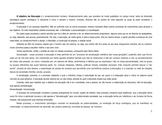 O objetivo da Educação é o amadurecimento humano. Amadurecimento este, que acontece de modo qualitativo no campo moral, tanto da dimensão
psicológica quanto ontológica. O educando é único e sempre o mesmo. Contudo, diversos são os pontos de vista segundo os quais se pode considerar o
amadurecimento.
        A educação é um processo específico. Não se confunde com os outros processos, embora necessite deles (outros processos de crescimento) para alcançar o
seu objetivo. Os mais importantes (destes processos) são: a libertação, a personalização e a socialização.
        Em todos esses processos a gente percebe que há a idéia de caminho e de um desenvolvimento progressivo: alguma coisa que se vai fazendo às apalpadelas,
ou seja, tateando, aos poucos, gradualmente. Por isso, a educação, de modo geral, é vista a longo prazo. Pois ao mesmo tempo, a gente percebe a presença de uma
meta-ideal, um amadurecimento a atingir: a liberdade, a construção da pessoa, a relação social.
        Voltando ao Mito da Caverna, depois que o homem saiu da caverna, ou seja, sua mente não fica presa só aos seus mesquinhos instintos, ele ao conhecer
novos caminhos passa a escolher melhor o seu bem viver.
        Vamos aprofundar, então, a análise de cada um desses processos, começando pelo último deles:
        Socialização - nesse processo a educação é vista partindo de um “processo de socialização metódica das novas gerações”, podendo dizer que há em
cada um de nós dois seres: Um constituído por todos aqueles estados mentais que não se relacionam a não ser conosco mesmos e com os acontecimentos
da nossa vida pessoal; um outro, composto por um sistema de idéias, sentimentos e hábitos que se expressam, não na nossa personalidade, mas no grupo
ou grupos diferentes dos quais fazemos parte. Ex: crenças religiosas, hábitos, práticas morais, tradições nacionais. Este conjunto permite educar o “ser
social”, através de dois fatores: a assimilação de pautas de conduta que permitirão uma convivência positiva (culturação); e a inserção na rede de relações
típicas da sociedade (família, escola, grupos).
        A socialização, portanto, é o processo mediante o qual o indivíduo chega à maturidade do seu ser social e à integração ativa e crítica no sistema social
concreto ao qual pertence. A educação escolar deveria ser um dos meios, através do qual o educando amplia sua visão social.
        Contudo, cabe aqui ressaltar que o objetivo da educação não é só a sociedade, mas a pessoa. Se não houver a colaboração do educando, não há educação,
mas apenas domesticação.
Personalização- Humanização
        O processo de humanização considera a pessoa protagonista do mundo, sujeito da história. Esse processo comporta duas exigências: que a educação tenha
como fim único a plenitude humana e não apenas a “domesticação” para uma determinada sociedade; que a educação tenha por referência o ser humano de forma
integral, não esquecendo suas diversas dimensões.
        Nesse processo, o crescimento psicológico consiste na atualização de potencialidades, na revelação da força ontológica, que se manifesta na
criatividade, no desenvolvimento de aprender seu próprio potencial, tornando-se pessoa, ser humano.

                                                                                                                                                              3
 