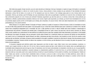 Além desta preocupação, há algo mais sério, que vem sendo discutido por intelectuais. Será que a facilidade e a rapidez em pegar informações no computador
não favorece a superficialidade e a visão de um mundo em preto e branco, menos profundo e menos complexo do que realmente é? Esta facilidade não estaria
estimulando a leitura fácil de textos e do mundo em si? Um estudante que nunca leu Homero e nem mitologia grega pode em cinco minutos diante de um
computador, informar, por exemplo, quem foi Penélope, dar suas características e falar sobre sua significação e importância no mundo do mito e da literatura. Será?
Este conhecimento adquirido em cinco minutos será suficiente? Estudiosos argumentam que este fato pode ser um estímulo à leitura fácil, menos profunda que
desfavorece a reflexão e questionamentos necessários relativos ao ser humano. Alguém pode argumentar, por exemplo, que não há mais necessidade de ler um livro
de quinhentas páginas quando se têm as informações que se deseja, pelo computador, em poucos minutos. Neste caso estará desprezando toda a complexidade e
profundidade que o livro pode lhe oferecer.
        Alberto Manguel, em uma palestra intitulada “A Educação de Pinóquio” proferida por ocasião do Congresso em Ciências Humanas e Sociais na Universidade de Toronto
em maio de 2002, falava justamente sobre esta questão. A sua preocupação era que o acesso fácil a textos eletrônicos pode causar o abandono por completo do livro. Este fato
poderia trazer conseqüências desagradáveis para a humanidade, tais como: a visão superficial do mundo e a falta de reflexão sobre temas complexos; a desvalorização de
questionamentos mais profundos e necessários para decisões justas; a interpretação dos fatos em “preto e branco” que pode levar a atos de racismo, terrorismo, etc. Alertava
ainda o escritor canadense que o endeusamento de meios eletrônicos por políticas de governo pode trazer resultados sociais tristes relacionados à preconceitos e a não aceitação
das diferenças e das margens. Na realidade, mais que preocupado o escritor estava revoltado com o investimento massivo que os governos vêm fazendo nos meios eletrônicos
sem investir no livro ou na valorização dele. Segundo Manguel, isso reflete o desinteresse pela leitura mais profunda e mais complexa do mundo. Para fins de consulta os meios
eletrônicos são mais eficientes, mais rápidos, armazenam grande quantidade de informação e possibilitam cruzamento de várias áreas de interesse. Mas não precisamos somente
de enciclopédias e dicionários. Precisamos também de leituras mais complexas e os livros de leitura, que são diferentes de livros de consulta, não podem ser ignorados. É sem
dúvida uma preocupação justa.
        O entusiasmo exagerado pelo eletrônico poderia estar desprezando uma fonte de saber e sabor. Bellei, Coover como outros estudiosos, consideram, no
entanto, que é exagero lamentar ou vibrar com o fim do livro. Seria um equívoco pensar que todo o valor histórico do livro material, toda a sua significação para a
humanidade estaria desaparecendo para dar lugar ao virtual. Os hipertextos, como diz Coover, são produzidos no computador e são lidos ali, por um grupo específico.
Sem dúvida eles vêm ganhando importância e causando mudanças no comportamento acadêmico. O mundo dos livros, em sua forma tradicional, no entanto, não
deixará de existir por causa deles, assim como a igreja não deixou de existir por causa de Gutenberg. Os livros podem se modificar, mas não desaparecer. Poderão ser
talvez “pastos para vermes”, se vermes forem considerados todos os humanos a procura do saber e da boa leitura. Os textos eletrônicos, seriam então um
complemento a este “pasto”, não uma condenação. Precisamos com certeza estar alertas para estas modificações sem endeusar ou condenar nenhum dos dois
formatos de livros.
Bibliografia

                                                                                                                                                                            32
 