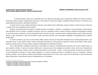 Arneide Cemin8, Camila Alessandra Scarabel9                                                       GÊNERO E IMAGINÁRIO: experimentação do AT9
Maria de Fátima Batista de Souza10, Silvanio de Matia Gomes11




                 O conceito de gênero, apesar de sua imprecisão teórica, diz respeito à construção cultural e simbólica das relações entre homens e mulheres.
No Ocidente, desde os gregos e passando pelos iluministas, o valor máximo é a razão clara, objetiva, considerada atributo masculino, em confronto com a
subjetividade tida por obscura e identificada ao feminino.
        Ao mesmo tempo em que o Ocidente desvaloriza o feminino, nosso modelo cultural mediterrâneo, valoriza a família, no interior da qual a mulher tem
um papel central como mantenedora da honra familiar.
        Dispomos de algumas teorias que explicam a condição de gênero no Ocidente: o marxismo, o culturalismo e o pós-estruturalismo, talvez sejam as
mais importantes. Para os marxistas, a opressão de classe tem início com a opressão da mulher no interior da família, resultante da apropriação do trabalho
da mulher pelo homem, permitindo o início da propriedade privada. De acordo com isso, o marxismo aborda a questão de gênero a partir da ótica da luta de
classes, ou seja, considerando o lugar que cada gênero ocupa no processo produtivo, como pressuposto da igualdade ou desigualdade entre os gêneros
(Engels,1984).
        A corrente culturalista, cujo marco é a obra de Mead (1988), sustenta a tese de que não existem atribuições naturais fundadas biologicamente, e sim
atribuições sociais, ou seja, papéis: tarefas e valores considerados pertinentes em cada sociedade às pessoas do mesmo sexo biológico. Nesse sentido,
postula ser possível, pela via da cultura, alterar a relação de subordinação das mulheres pelos homens.
        Para os estruturalistas a dualidade formada pelo par macho/fêmea é universal e, conseqüentemente, estrutural, sem ela não é possível cultura no
plano material e simbólico. A tese de Lévi-strauss (1982), sobre o modo pelo qual se dá a passagem da natureza à cultura, afirma que o fundamento da
cultura é a regra que obriga os homens a trocar as mulheres para além de um certo limite – variável – de seu grupo familiar, fato que torna as mulheres o
elo de transmutação da natureza em cultura. Nessa perspectiva, é a troca de mulheres que permite a circulação de bens e de mensagens. Interessa,
portanto, averiguar o tipo de lógica que sustenta essa dualidade, visando alterá-la, se for este o caso, a partir de uma intervenção no plano das estruturas
lógicas. Nesse ponto, o estruturalismo encontra correspondência com o culturalismo.



8
 Professora de Sociologia e Coordenadora do Centro de Estudos do Imaginário. CEI/UFRO
9
  Acadêmica de Psicologia e bolsista do PIBIC/UFRO
10
   Acadêmica de Psicologia e bolsista do PIBIC/UFRO
11
   Acadêmico de Geografia e bolsista do PIBIC/UFRO
 