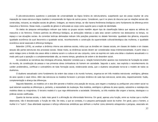 O pós-estruturalismo questiona o postulado de universalidade da lógica binária do estruturalismo, suspeitando que ela possa resultar de uma
imposição da nossa estrutura lógica dualista à compreensão da lógica de outros povos. Consideram, que é no plano do discurso que as relações sociais são
construídas, inclusive, as relações sociais de gênero. Indagam, ao mesmo tempo, se não haveria fenômenos biológicos como fundamento da diferença entre
masculino e feminino. Desse modo, a questão de gênero é articulada ao corpo como suporte para a noção de identidade.
       Os dados da pesquisa antropológica indicam que todos os grupos sociais mantêm algum tipo de classificação básica que separa as esferas do
masculino e do feminino. Embora partindo da diferença biológica, as atribuições relativas a cada sexo variam conforme nos deslocamos no tempo, no
espaço e nas situações sociais. As correntes teóricas delineadas indicam três posições presentes no debate feminista: igualdade dos gêneros, enquanto
igualdade econômica da qual decorreria a igualdade social, reconhecimento e construção da superioridade cultural/ideológica das mulheres, e igualdade
econômica social associada à diferença biológica.
       Balandier (1976), ao analisar a dinâmica interna aos sistemas sociais, indica que as divisões em classes sociais, em classes de idades e em classes
sexuais são partes estruturais dos processos sociais. Desse modo, as dinâmicas sociais devem ser consideradas nessa tridimensionalidade. A partir disso o
autor indaga como a divisão dos sexos afeta o sistema social e a cultura em seu conjunto, como se exprime em cada uma delas o dualismo sexualizado e o
modo pelo qual a oposição e a complementaridade são, ao mesmo tempo, geradoras de ordem e de desordem social.
       Ao considerar as narrativas das mitologias africanas, Balandier constata que a relação homem/mulher aparece nos momentos de fundação da ordem
do mundo, de constituição da pessoa e nas primeiras obras civilizadoras do homem em sociedade. Segundo o autor, isso explicita o reconhecimento do
caráter problemático, conflitual e contraditório de toda formação social, evidenciando ainda, que o dualismo sexualizado torna-se o modelo de todos os
dualismos.
       O dualismo sexualizado como fundamento da ordem das coisas e do mundo humano, organiza-se em três modelos estruturais: andrógino, gêmeos
do sexo oposto e casal mítico. Além das estruturas os modelos fornecem o princípio dinâmico de cada tipo estrutural, sendo eles, respectivamente: fusão,
complementação e aliança das diferenças.
       Segundo Balandier, os modelos um e dois têm perante a história uma posição de recusa, pois negam a mudança ou prefiguram uma ordem social na
qual estariam ausentes as diferenças e, portanto, a necessidade de mudanças. Nos modelos, andrógino e gêmeos do sexo oposto, subsistiria a nostalgia dos
modelos ideais ou imaginários. O terceiro modelo é o que rege efetivamente a sociedade. Entretanto, os três modelos dão origem a teorias, ideologias e a
práticas sociais codificadas.
       Quanto às teorias sociais, o dado mais geral é a afirmação da inferioridade feminina. Em geral, apenas uma função, entre as muitas que a mulher
desenvolve, não é desvalorizada: a função de mãe. De resto, o que se constata, é a pequena participação social da mulher. Em geral, para o homem, a
mulher é o “outro”. Essa alteridade expressa e reforça referencias simbólicas que definem a mulher como elemento antagonista e perigoso, associada em

                                                                                                                                                       37
 