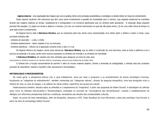 - regime noturno - uma organização das imagens que une os opostos, tendo como principais características a conciliação e a decida interior em busca do conhecimento.
         Esses regimes recobrem três estruturas que têm como ponto fundamental a questão da mortalidade para o homem, cuja angústia existencial se manifesta
através das imagens relativas ao tempo, ressaltando-se a ambigüidade e os inúmeros significados que um símbolo pode apresentar. A resolução dessa angústia
permite três soluções: (1) pegar em armas e destruir o monstro, (2) criar um universo harmonioso no qual ela não possa entrar, (3) ter uma visão cíclica do tempo no
qual toda morte é renascimento.
         No Regime Diurno está a Estrutura Heróica, que se caracteriza pela luta, tendo como representação uma vitória sobre o destino e sobre a morte, cujos
principais símbolos são:
- símbolos de ascensão – o alto, o chefe;
- símbolos espetaculares – dizem respeito à luz, ao luminoso;
- símbolos diairéticos – referem-se à separação cortante entre o bem e o mal.
         No Regime Noturno da imagem, temos duas estruturas: Estrutura Mística, que se refere à construção de uma harmonia, onde se evita a polêmica e há a
procura da quietude e do gozo, tendo como recurso expressivo os símbolos de inversão e os símbolos de intimidade.
         A Estrutura Sintética, diz respeito aos ritos utilizados para assegurar os ciclos da vida, atua
harmonizando os contrários, através de um caminhar histórico e progressista, sendo que seus símbolos são de caráter cíclico.

         O símbolo tem a função transcendental de permitir ir além do mundo material objetivo. Devido a dimensão de ambigüidade, o símbolo está sob constante
processo de reequilíbrio, visando o equilíbrio vital, psicossocial e antropológico.


METODOLOGIA E PROCEDIMENTOS
     De modo geral, a perspectiva teórica com a qual trabalhamos, toma por base o programa e os procedimentos da Escola Sociológica Francesa,
focalizando as “categorias do entendimento”, também conhecidas por “categorias nativas”, através de pesquisa etnográfica. Uma boa etnografia inclui a
história de vida, os usos do espaço, e os saberes de várias ordens, específicos aos grupos em estudo.
     Desenvolvemos também, estudos sobre as reflexões e o mapeamento do “imaginário” a partir das propostas de Gilbert Durand. A abordagem do referido
autor inclui os métodos estruturalista e fenomenológico, embasado no princípio de “convergência das hermenêuticas”, visando o estabelecimento de
diálogos com diferentes perspectivas teóricas e analíticas, necessárias aos estudos das complexidades culturais.
     Assim, do ponto de vista metodológico, além da etnografia, utilizamos o AT9, Teste Arquétipo de nove Elementos, criado pelo psicólogo Yves Durand, a
partir da obra do antropólogo Gilbert Durand.



                                                                                                                                                                                40
 