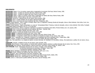BIBLIOGRAFIA
BACHELARD, Gaston. O ar e os sonhos: ensaio sobre a imaginação do movimento. São Paulo, Martins Fontes, 1990.
BACHELARD, Gaston. A poética do devaneio. São Paulo, Martins Fontes, 1988.
BACHELARD, Gaston . A poética do espaço. São Paulo, Martins Fontes, 1993.
BACHELARD, Gaston. A água e os sonhos: ensaio sobre a imaginação da matéria. São Paulo, Martins Fontes, 1989.
BALANDIER, Georges. Antropo-lógicas. São Paulo, Cultrix/USP, 1976.
BEAUVOIR, Simone de. O segundo sexo. Rio de Janeiro, Nova fronteira, 1980.
BOURDIEU, Pierre. O poder simbólico. Rio de Janeiro, Bertrand Russel, 1989.
BOURDIEU, Pierre. A economia das trocas simbólicas. São Paulo, Perspectiva, 1987.
CEMIN, Arneide Bandeira. Entre o cristal e a fumaça: afinal o que é o imaginário? Presença, Revista de Educação, Cultura e Meio Ambiente. Porto Velho, Fund. Univ.
Fed. de Rondônia, Ano VI, No. 14, 1998.
CEMIN, Arneide Bandeira. Trajeto antropológico: ou como ter “Antropological Blues”, Presença, revista de educação, cultura e meio ambiente. Porto Velho, Fundação
Universidade Federal de Rondônia. Ano IV, n.º 10. Dez/1997.
CEMIN, Arneide Bandeira. Gênero e imaginário: Bachelard e os poderes do andrógino. Porto Velho, Primeira Versão, ano I, 53, outubro, 2001.
DURKHEIM, Emile. As formas elementares da vida religiosa. São Paulo, Paulinas, 1989.
DURKHEIM, Émile. Sociologia e filosofia. São Paulo, Ícone, 1994.
DONZELOT, Jacques. A polícia das famílias. Rio de Janeiro, Graal, 1980.
DURAND, Gilbert. A imaginação simbólica. São Paulo, Cultrix, 1988.
DURAND, Gilbert . As estruturas antropológicas do imaginário, São Paulo, Martins Fontes, 1997.
DURAND, Gilbert . O imaginário: ensaios acerca das ciências e da filosofia da imagem. Rio de Janeiro, Difel, 1998.
DURAND, Yves. L’ exploration de L’ imaginaire: introducion a la modelisation des univrs mythiques. Paris, L’ espace Bleu, 1988.
ENGELS, Friedrich. A origem da família, da propriedade privada e do Estado. São Paulo, Global, 1984.
FLAX, Jane. Pós-modernismo e as relações de gênero na teoria feminista. IN: BUARQUE DE HOLLANDA, Heloísa. Pós-modernismo e política. Rio de Janeiro, Rocco,
1991.
FIRESTONE, Sulamith. A dialética do sexo. Rio de Janeiro, Labor do Brasil, 1976.
GREGORI, Maria Filomena. Cenas e queixas: um estudo sobre mulheres, relações violentas e a prática feminista. Rio de Janeiro, Paz e Terra, 1993.
KALOUSTIAN, Sílvio Manoug. Família brasileira, a base de tudo (Org.). São Paulo, Cortez; Brasília, DF, UNICEF, 1994.
LÉVI-STRAUSS, Claude. Antropologia estrutural. Rio de Janeiro, 5ª edição, Tempo Brasileiro, 1996.
_____________________ . As estruturas elementares do parentesco. Petrópolis, Vozes, 1982.
_____________________ . O pensamento selvagem. Campinas, Papirus, 1989.
MAUSS, Marcel. Sociologia e antropologia. São Paulo, EPU/EDUSP, 1974. (vol. I e II).
MAFFESOLI, Michel. Dinâmica da violência. São Paulo, Vértice, 1987.
MEAD, Margareth. Sexo e temperamento. São Paulo, Perspectiva, 1984.
ROCHA-PITTA, Daniele Perin. Iniciação à teoria do imaginário de Gilbert Durand. Recife, inédito, 1995.
ROCHA-PITTA, Daniele Perin. Padronização do Teste AT-9. Recife, inédito, 1984.
SLUZKI, Carlos E. A rede social na prática sistêmica. São Paulo, Casa do Psicólogo, 1997.




                                                                                                                                                              43
 
