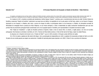Salvador Cim**                                                                         O Processo Migratório de Ocupação no Estado de Rondônia – Visão Histórica




           A ocupação e colonização da área que hoje constitui o Estado de Rondônia remontam o período colonial, fins do século XVII, quando se encontravam algumas missões Jesuíticas nesta região. Em
princípios do século XVIII, a descoberta de ouro no Estado de Cuiabá passou a despertar a atenção dos Portugueses, iniciando então a penetração de entradas e bandeiras pelo vale do Guaporé.

         Em meados de 1647, a bandeira concebida pelo bandeirante, Antônio Raposo Tavares12, contribuiu para o reconhecimento das terras do então Território Federal de
Rondônia, atualmente “Estado de Rondônia”, adentrando nas atuais terras da Bolívia. As expedições do sul do país partem de São Paulo, sobem os rios Paraná e Paraguai,
alcançando os rios Guaporé e o Madeira, pelo norte, a procura de drogas do sertão, os portugueses sobem os rios Amazonas e o Madeira. As intempéries somadas às
dificuldades de navegação fluvial a presença de tribos indígenas, na sua maioria selvagens, e ainda a insalubridade da região contribuíram decididamente para que essa
primeira fase de povoamento português ficasse caracterizada como uma ocupação esparsa e transitória, sem expressividade na impulsão da tomada da região.
         Pelo Tratado de Tordesilhas13, a região da Amazônia pertencia à Espanha. Desde o início do século XVII, no entanto, a região passou a ser alvo de incursões
portuguesas. Para favorecer as entradas no território, em 1671, Francisco da Mota Galvão construiu o Forte de São José do Rio Negro, origem da cidade Manaus.
         As disputas com a Espanha terminaram com o Tratado de Madri 14, que em 1650 concedem a Portugal a posse definitiva da região.
         Em 1755, foi criada a capitania de São José do Rio Negro. Com a proclamação da independência em 1822, a capitania foi incorporada ao Estado do Pará e, em 1832,
foi palco de uma revolta popular que exigem sua autonomia. A rebelião foi reprimida pelas tropas imperiais e em 1850, D. Pedro II criou a província do Amazonas.




**
   Professor. Licenciado em Letras, História e Direito
12
   Antônio Raposo Tavares – Bandeirantes que era português, fez uma longa caminhada, subiu o Rio Paraguai até as suas nascentes e através de outros rios, atingiu o Amazonas, chegando à Foz, no
Pará, depois de três anos de jornada, enfrentando índios, feras e febres. Quando voltou a sua casa em São Paulo, estava tão magro e envelhecido que nem a própria família o reconheceu. Espalhou-se
a lenda de que Raposo Tavares havia penetrado no território do Peru, atravessando os Andes e, havendo chegado ao Pacifico, entrou na água com a espada em punho, declarando que conquistava
terras e mares para seu rei.
13
   Em Tordesilhas, município da província de Valhadolide, em Espanha, se celebrou em 1494, um tratado entre o nosso rei D. João II e os reis católicos, Isabel e Fernando de Castela e Aragão, que
delimitava as esferas de ação de Portugal e de Espanha nos descobrimentos marítimos realizados e a realizar.
14
   O Tratado de Madri celebrado entre D. João V (Portugal) e D. Fernando VI ( Espanha) em 13 de Janeiro de 1750. Há exatamente 250 anos atrás, Portugal e Espanha assinaram o tratado que, na
prática “criou”o atual Rio Grande do Sul. Antes do Tratado de Madri, o meridiano de Tordesilha excluía a região onde é hoje o novo estado, já que cortava o Brasil entre Belém do Pará e Laguna (SC),
ou seja, o Território Gaúcho era posse espanhola. O Tratado foi assinado para por fim as disputas Luso-Espanhola na América, promovendo a troca da colônia do Sacramento pelas missões. Portugal
havia fundado Sacramento dentro de Território Espanhol, para obter e manter a livre navegação no Rio da Prata. No planejamento do Tratado, destacou-se a atuação de um brasileiro, paulista de
nascimento, o diplomata Alexandre de Gusmão que era membro do conselho ultramariano e escrivão da Puridade (Secretário) do rei D. João V. Feito em Madri a 13 de Janeiro de 1750, assinado por
visconde Thomaz da silva (Portugal) e D. Joseph de Carvajal Y Lancaster. O Tratado é composto de 26 artigos, e seu preâmbulo, descreve os sereníssimos reis de Portugal e Espanha, desejando
eficazmente consolidar e estreitar a sincera e cordial amizade..... e particularmente a que se podem oferecer com o motivo dos limites das duas coroas na América, cujas conquistas se tem adiantado
com incerteza e dúvida, por se não haverem averiguado até agora os verdadeiros limites daqueles domínios, ou a paragem donde se há de imaginar a linha divisória...
 