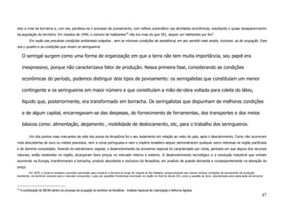 veio a crise da borracha e, com ela, paralisou-se o processo de povoamento, com reflexo automático nas atividades econômicas, resultando o quase desaparecimento
da população do território. Em meados de 1940, o número de habitantes18 não era mais do que 591, sequer um habitantes por Km2.
           Em razão das precárias condições ambientais inóspitas , sem as mínimas condições de assistência, em seu sentido mais amplo, inclusive, as de ocupação. Esse
era o quadro e as condições que viviam os seringueiros.

      O seringal surgem como uma forma de organização em que a terra não tem muita importância, seu papel era

      inexpressivo, porque não caracterizava fator de produção. Nessa primeira fase, considerando as condições

      econômicas do período, podemos distinguir dois tipos de povoamento: os seringalistas que constituíam um menor

      contingente e os seringueiros em maior número e que constituíam a mão-de-obra voltada para coleta do látex,

      líquido que, posteriormente, era transformado em borracha. Os seringalistas que dispunham de melhores condições

      e de algum capital, encarregavam-se das despesas, do fornecimento de ferramentas, dos transportes e dos meios

      básicos como: alimentação, alojamento , mobilidade de deslocamento, etc, para o trabalho dos seringueiros.

           Um dos pontos mais marcantes da vida dos povos da Amazônia foi o seu isolamento em relação ao resto do país, após o descobrimento. Como não ocorreram
mais descobertas de ouro ou metais preciosos, nem a coroa portuguesa e nem o império brasileiro sequer demonstraram qualquer outro interesse na região pacificada
e de domínio consolidado. Vivendo do extrativismo vegetal, o desenvolvimento da economia regional foi caracterizado por ciclos, períodos em que alguns dos recursos
naturais, então existentes na região, alcançaram bons preços no mercado interno e externo. O desenvolvimento tecnológico e a revolução industrial que vinham
ocorrendo na Europa, transformaram a borracha, produto abundante e exclusivo da Amazônia, em produto de grande demanda e conseqüentemente na elevação do
preço.
         Em 1870, o Governo brasileiro concedeu permissão para construir a ferrovia ao longo do traçado do Rio Madeira, proporcionando aos nossos vizinhos condições de escoamento da produção
excedente, via território nacional para o mercado consumidor. Lutas por questões fronteiriças ocorreram na região no final do século XIX, como a questão do Acre, caracterizada pela exploração da borracha



18
     A contribuição do INCRA dentro do processo de ocupação do território de Rondônia - Instituto Nacional de Colonização e Reforma Agrária.
                                                                                                                                                                                                          47
 