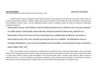 JOSÉ JOACI BARBOZA                                                                                                             História Oral e Hermenêutica
Centro de Hermenêutica do Presente e mestrando em Ciências Humanas - UFRO



       A oralidade enquanto método de investigação é utilizado desde a Antigüidade, contudo, percebemos que desde o século XVIII, quando a História começa a se
constituir enquanto disciplina acadêmica, a oralidade é relegada a segundo plano em detrimento da escrita. Nesse período está se constituindo a classe social que se
tornará hegemônica e assumirá o poder. E uma das características inerentes a mesma é a instituição da escola e da escrita como instrumento de dominação e
consolidação da hegemonia.

   Na Revolução Francesa, Jules Michelet se utiliza da História Oral para narrar a História do Povo; ele queria assegurar

   um caráter popular a Historiografia. Desde então até a década de quarenta do século vinte, predominou na

   Historiografia a fonte escrita como único instrumento digno de ser utilizado pelos historiadores. Essa prática é

   denominada por Gwyn Prins como o período do preconceito para com a oralidade: “Os historiadores vivem em

   sociedades alfabetizadas e, como muitos dos habitantes de tais sociedades, inconscientemente tendem a desprezar a

   palavra falada” (1992: 166).

        Surge no início da década de vinte uma perspectiva de mudança quando os historiadores franceses da escola dos Annales elaboram a crítica à historiografia
positivista. Para os historiadores da escola dos Annales a eleição dos documentos escritos como único instrumento capaz de reter a história acabou dando a história
um caráter político excludente, restrita as grandes personalidades. A critica feita pelos Annales amplia o conceito de fontes históricas e resgata o conceito de
documento monumento, o que dá aos historiadores novos paradigmas e perspectivas, contudo, percebemos que essa ampliação não vai desembocar de imediato na
História Oral que, irá surgir duas décadas depois nos Estados Unidos, sendo que até hoje as fontes orais ainda são pouco utilizadas na França.
 