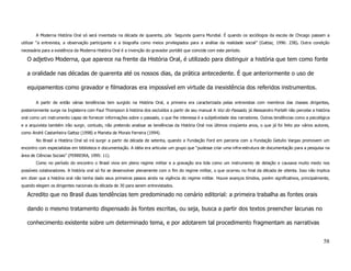 A Moderna História Oral só será inventada na década de quarenta, pós Segunda guerra Mundial. É quando os sociólogos da escola de Chicago passam a
utilizar “a entrevista, a observação participante e a biografia como meios privilegiados para a análise da realidade social” (Gattaz, 1996: 238). Outra condição
necessária para a existência da Moderna História Oral é a invenção do gravador portátil que coincide com este período.

   O adjetivo Moderna, que aparece na frente da História Oral, é utilizado para distinguir a história que tem como fonte

   a oralidade nas décadas de quarenta até os nossos dias, da prática antecedente. É que anteriormente o uso de

   equipamentos como gravador e filmadoras era impossível em virtude da inexistência dos referidos instrumentos.

       A partir de então várias tendências tem surgido na História Oral, a primeira era caracterizada pelas entrevistas com membros das classes dirigentes,
posteriormente surge na Inglaterra com Paul Thompson à história dos excluídos a partir de seu manual A Voz do Passado, já Alessandro Portelli não percebe a história
oral como um instrumento capaz de fornecer informações sobre o passado, o que lhe interessa é a subjetividade dos narradores. Outras tendências como a psicológica
e a arquivista também irão surgir, contudo, não pretendo analisar as tendências da História Oral nos últimos cinqüenta anos, o que já foi feito por vários autores,
como André Castanheira Gattaz (1998) e Marieta de Morais Ferreira (1994).
       No Brasil a História Oral só irá surgir a partir da década de setenta, quando a Fundação Ford em parceria com a Fundação Getulio Vargas promovem um
encontro com especialistas em biblioteca e documentação. A idéia era articular um grupo que “pudesse criar uma infra-estrutura de documentação para a pesquisa na
área de Ciências Sociais” (FERREIRA, 1995: 11).
       Como no período do encontro o Brasil vivia em pleno regime militar e a gravação era tida como um instrumento de delação e causava muito medo nos
possíveis colaboradores. A história oral só foi se desenvolver plenamente com o fim do regime militar, o que ocorreu no final da década de oitenta. Isso não implica
em dizer que a história oral não tenha dado seus primeiros passos ainda na vigência do regime militar. Houve avanços tímidos, porém significativos, principalmente,
quando elegem os dirigentes nacionais da década de 30 para serem entrevistados.

   Acredito que no Brasil duas tendências tem predominado no cenário editorial: a primeira trabalha as fontes orais

   dando o mesmo tratamento dispensado às fontes escritas, ou seja, busca a partir dos textos preencher lacunas no

   conhecimento existente sobre um determinado tema, e por adotarem tal procedimento fragmentam as narrativas


                                                                                                                                                                58
 