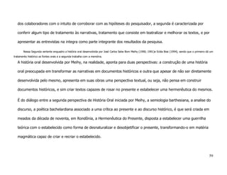 dos colaboradores com o intuito de corroborar com as hipóteses do pesquisador, a segunda é caracterizada por

   conferir algum tipo de tratamento às narrativas, tratamento que consiste em teatralizar e melhorar os textos, e por

   apresentar as entrevistas na integra como parte integrante dos resultados da pesquisa.

       Nessa Segunda vertente enquadro a história oral desenvolvida por José Carlos Sebe Bom Meihy (1990; 1991)e Ecléa Bosi (1994), sendo que o primeiro dá um
tratamento histórico as fontes orais e a segunda trabalha com a memória.

   A história oral desenvolvida por Meihy, na realidade, aponta para duas perspectivas: a construção de uma história

   oral preocupada em transformar as narrativas em documentos históricos e outra que apesar de não ser diretamente

   desenvolvida pelo mesmo, apresenta em suas obras uma perspectiva textual, ou seja, não pensa em construir

   documentos históricos, e sim criar textos capazes de rosar no presente e estabelecer uma hermenêutica do mesmos.

   É do diálogo entre a segunda perspectiva de História Oral iniciada por Meihy, a semiologia barthesiana, a analise do

   discurso, a poética bachelardiana associado a uma crítica ao presente e ao discurso histórico, é que será criada em

   meados da década de noventa, em Rondônia, a Hermenêutica do Presente, disposta a estabelecer uma guerrilha

   teórica com o estabelecido como forma de desnaturalizar e desobjetificar o presente, transformando-o em matéria

   magmática capaz de criar e recriar o estabelecido.




                                                                                                                                                           59
 