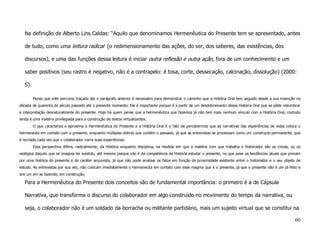 Na definição de Alberto Lins Caldas: “Aquilo que denominamos Hermenêutica do Presente tem se apresentado, antes

   de tudo, como uma leitura radical (o redimensionamento das ações, do ser, dos saberes, das existências, dos

   discursos), e uma das funções dessa leitura é iniciar outra reflexão e outra ação, fora de um conhecimento e um

   saber positivos (seu rastro é negativo, não é a contrapelo: é tosa, corte, dessecação, calcinação, dissolução) (2000:

   5).

         Penso que este percurso traçado ate o parágrafo anterior é necessário para demonstrar o caminho que a História Oral tem seguido desde a sua invenção na
década de quarenta do século passado até o presente momento. Ele é importante porque é a partir de um desdobramento dessa História Oral que se pôde vislumbrar
a interpretação desnaturalizante do presente. Hoje há quem pense que a hermenêutica que fazemos já não tem mais nenhum vínculo com a História Oral, contudo
ainda é uma matéria privilegiada para a construção de textos virtualizantes.
         O que caracteriza e aproxima a Hermenêutica do Presente e a História Oral é o fato de percebermos que as narrativas das experiências de vidas coloca o
hermeneuta em contato com o presente, enquanto múltiplas dobras que contém o passado, já que as entrevistas se processam como um constructo permanente, que
é recriada cada vez que o colaborador narra suas experiências.
         Essa perspectiva difere, radicalmente, da História enquanto disciplina, na medida em que a matéria com que trabalha o historiador são as cinzas, ou os
vestígios daquilo que se imagina ter existido, até mesmo porque não é da competência da História estudar o presente, no que pese as tendências atuais que prezam
por uma história do presente e de caráter arquivista, já que não pode analisar os fatos em função da proximidade existente entre o historiador e o seu objeto de
estudo. As entrevistas por sua vez, não colocam imediatamente o hermeneuta em contato com esse magma que é o presente, já que o presente não é um já feito e
sim um em se fazendo, em construção.

   Para a Hermenêutica do Presente dois conceitos são de fundamental importância: o primeiro é a de Cápsula

   Narrativa, que transforma o discurso do colaborador em algo construído no movimento do tempo da narrativa, ou

   seja, o colaborador não é um soldado da borracha ou militante partidário, mais um sujeito virtual que se constitui na

                                                                                                                                                             60
 