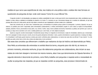 medida em que narra suas experiências de vida, isso implica em uma prática onde o oralista não mais formula um

   questionário de perguntas do tipo: onde você nasceu? Como foi a sua infância? Etc.

        O segundo conceito é o de textualização, que assegura ao oralista a possibilidade de mexer no texto para torná-lo mais compreensível para o leitor, acreditada-se que ao
interferir no texto, reforça a vitalidade da virtualidade do presente e do mundo. É o momento em que o hermeneuta interage com a narrativa do colaborador, só que esse
processo não se inicia com o texto escrito, pois tem início desde o momento em que é estabelecido o primeiro contato com o colaborador.
        Esses dois conceitos são, por assim dizer, fundamentais para a hermenêutica do presente porque partem de pressuposto: o primeiro (cápsula), de que ao
elaborar as questões para serem respondidas pelos entrevistados (colaboradores) o oralista (entrevistador) projeta no outro todas as noções de temporalidade:
passado, presente e futuro; preconceitos do tipo pobre, rico, homem, mulher, negro, branco soldado da borracha, hanseniano ou petista, sem permitir que o outro se
constitua, se diga como se percebe e sim como o oralista gostaria que o outro fosse, um mero objeto de pesquisa.
        Quanto ao segundo conceito (transcriação) é fundamental porque reforça no imaginário do hermeneuta a noção de virtualidade, sabemos que a transcriação
não é só a passagem do texto oral para o escrito, ela se dá quando planejamos entrevistar o outro, quando entrevistamos e quando operamos a mudança de código.
E a virtualidade é confirmada quando levamos os textos para serem conferidos pelos colaboradores, na maioria das vezes eles nos afirmam “é isso mesmo”, “eu não
acredito que podia contar toda a minha vida, embora ela esteja toda aí como aconteceu”.

   São esses dois conceitos que diferenciam o trabalho que realizamos do tipo de história oral desenvolvido por Meihy.

   Para Meihy as entrevistas são entrevistas no sentido literal do termo, enquanto para nós não há, ao menos no

   primeiro momento, entrevista nenhuma, já que não elaboramos perguntas aos colaboradores, eles iniciam os seus

   relatos de onde bem desejam e terminam da mesma maneira, alias é isso que denominamos de Cápsula Narrativa. O

   segundo elemento é decorrente do primeiro, como Meihy trabalha com perguntas e resposta sente a necessidade de

   ocultar as perguntas nas respostas, já que as respostas contém as perguntas, esse processo é denominado de


                                                                                                                                                                            61
 