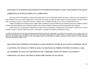 transcriação, nós entendemos esse processo de forma bastante diferenciada, ou seja, a transcriação se inicia quando

   estabelecemos os primeiros contatos com os colaboradores.

        Para muitos críticos da Hermenêutica do Presente esse processo acaba por retirar a objetividade necessária aos textos, e confere uma certa subjetividade aos
textos acadêmicos. Essa é uma questão irrelevante para os hermeneutas já que sabem que, desde Karl Popper passando por Gaston Bachelard os cientistas deveriam
saber que não existe na ciência um movimento do real para o imaginário e sim um imaginário fundante, que cria e recria o que denominamos de real.
        A História Oral praticada pelo Hermeneuta não tem o objetivo clássico de investigar uma área do conhecimento pouco conhecida, tampouco tem a intenção de preencher
lacunas nos documentos existentes, já que o conhecimento também é visto como parte constitutiva do presente que precisa ser desnaturalizado pelo Hermeneuta.
        Quando afirmo que o tipo de História Oral desenvolvido por Meihy do qual nos apropriamos e redimensionamos não é percebida e explorada por ele, aparece
enquanto insinuação no Manual de História Oral, quando o mesmo admite a virtualidade da narração dos colaboradores ao afirmar:


“a questão da verdade neste ramo da história oral depende exclusivamente de quem dá o depoimento. Se o narrador diz, por exemplo, que viu um disco voador, que
esteve em outro planeta, que é a encarnação de outra pessoa, não cabe duvidar. Afinal, este tipo de verdade constitui um dos eixos de nossa realidade social e, em
último caso, não buscamos saber se existem (ou não) ovnis (objetos voadores não-identificado)s ou espíritos. Nossa busca implica entender a forma de organização
mental dos colaboradores” (2000: 63, 64).




   Aqui penetra toda a fertilidade do Hermeneuta, ou seja, ele parte do princípio de que o texto do colaborador não diz

   a sua história, nem tampouco a história do grupo, mas aponta para as múltiplas dimensões do presente, ou seja,

   sua virtualidade. Ao narrar suas experiências de vida o colaborador constrói sua história, o seu presente e

   redimensiona o seu futuro, pois todos os tempos estão presentes em seu discurso.




                                                                                                                                                                      62
 