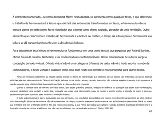 A entrevista transcriado, ou como denomina Meihy textualizada, se apresenta como qualquer texto, o que diferencia

   o trabalho da hermeneuta é a leitura que ele fará das entrevistas transformadas em texto, o hermeneuta não se

   prostra diante do texto como faz o historiador que o toma como objeto sagrado, portador de uma revelação. Outro

   elemento que caracteriza o trabalho do hermeneuta é a leitura ou melhor, o tempo da leitura para o hermeneuta sua

   leitura se dá concomitantemente com a dos demais leitores.

   Para estabelecer esta leitura o hermeneuta se fundamenta em uma teoria textual que perpassa por Roland Barthes,

   Michel Foucault, Gaston Bachelard, e as teorias textuais contemporâneas. Desse emaranhado de autores surge a

   concepção de texto virtual. O texto virtual não é uma categoria diferente de texto, não é o texto escrito na rede de

   computadores, o texto virtual é qualquer texto, pois todo texto nos remete e nos transporta para outros textos.

       Penso ser necessário estabelecer as relações desses autores e a teoria de interpretação que utilizamos para as leituras das entrevistas, sei que as bases já
estão lançadas em vários escritos do Caderno de Criação, inclusive um de minha autoria, contudo, esse artigo não pretende esgotar o assunto e sim apresentar a
relação existente entre a História Oral desenvolvida por Meihy e a Hermenêutica do Presente.
       Quando o cientista social se defronta com seus textos, quer sejam grafados, pintados, vestígios de cerâmica ou quaisquer que sejam suas manifestações,
procuram estabelecer uma verdade a partir dele, pressupõe que existe uma interpretação capaz de revelar o sentido oculto, a intenção de quem o escreveu,
perpassando por quem o guardou para encontrar a revelação do texto.
       O texto acaba revelando o que o pesquisador quer que ele revele, e os resultados apresentados pelo mesmo, normalmente não permitem ao leitor construir
outra interpretação, já que os documentos não são apresentados na integra, e quando aparecem é para corroborar com as hipóteses do pesquisador. Não é por acaso
que a História Oral tem proliferado dentro e fora dos meios universitários, já que “Uma das razões que explicam a adesão brasileira às práticas da história oral é a
frustração reinante nos círculos acadêmicos, que não mais se satisfazem com os resultados anteriores” (Meihy, 2000: 46).
                                                                                                                                                                63
 