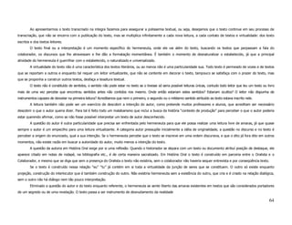 Ao apresentarmos o texto transcriado na integra fazemos para assegurar a polissemia textual, ou seja, desejamos que o texto continue em seu processo de
transcriação, que não se encerra com a publicação do texto, mas se multiplica infinitamente a cada nova leitura, a cada contato de textos e virtualidade: dos texto
escritos e dos textos leitores.
        O texto final ou a interpretação é um momento específico do hermeneuta, onde ele vai além do texto, buscando os textos que perpassam a fala do
colaborador, os discursos que lhe atravessam e lhe dão a formatação momentânea. É também o momento de desnaturalizar o estabelecido, já que a principal
atividade do hermeneuta é guerrilhar com o estabelecido, o naturalizado e universalizado.
        A virtualidade do texto não é uma característica dos textos literários, ou ao menos não é uma particularidade sua. Todo texto é permeado de vozes e de textos
que se reportam a outros e enquanto tal requer um leitor virtualizante, que não se contente em decorar o texto, tampouco se satisfaça com o prazer do texto, mas
que se proponha a construir outros textos, desfaça a tessitura textual.
        O texto não é constituído de sentidos, o sentido não pode estar no texto se o tivesse só seria possível leituras únicas, contudo todo leitor que leu um texto ou livro
mais de uma vez percebe que encontrou sentidos antes não contidos nos mesmo. Onde então estariam estes sentidos? Estariam ocultos? O leitor não dispunha de
instrumentos capazes de desvelar na primeira leitura? Acreditamos que nem o primeiro, o segundo ou o milésimo sentido atribuído ao texto estava inscrito nele.
        A leitura também não pode ser um exercício de descobrir a intenção do autor, como pretende muitos professores e alunos, que acreditam ser necessário
descobrir o que o autor queria dizer. Para tal é feito todo um malabarismo que inclui a busca da história “contexto de produção” para perceber o que o autor poderia
estar querendo afirmar, como se não fosse possível interpretar um texto de autor desconhecido.
        A questão do autor é outra particularidade que precisa ser enfrentada pelo hermeneuta para que ele possa realizar uma leitura livre de amaras, já que quase
sempre o autor é um empecilho para uma leitura virtualizante. A categoria autor pressupõe inicialmente a idéia de originalidade, a questão no discurso e no texto é
perceber a origem do enunciado, qual a sua intenção. Se o hermeneuta percebe que o texto se inscreve em uma ordem discursiva, e que o dito já fora dito em outros
momentos, não existe razão em buscar a autoridade do autor, muito menos a intenção do texto.
        A questão da autoria em História Oral exige por si uma reflexão. Quando o historiador se depara com um texto ou documento atribuí posição de destaque, ele
aparece citado em notas de rodapé, na bibliografia etc., é de certa maneira sacralizado. Em História Oral o texto é construído em parceria entre o Oralista e o
Colaborador, e mesmo que se diga que sem a presença do Oralista o texto não existiria, sem o colaborador não haveria sequer entrevista e por conseqüência texto.
        Se o texto é construído nessa relação “eu” “tu” já contém em si toda a virtualidade da junção de seres que se constituem. O outro só existe enquanto
projeção, construção do interlocutor que é também construção do outro. Não existiria hermeneuta sem a existência do outro, que cria e é criado na relação dialógica,
sem o outro não há diálogo nem tão pouco interpretação.
        Eliminado a questão do autor e do texto enquanto referente, o hermeneuta se sente liberto das amaras existentes em textos que são considerados portadores
de um segredo ou de uma revelação. O texto passa a ser instrumento de desnudamento da realidade

                                                                                                                                                                          64
 