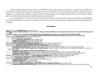 Penso que a relação existente entre a História Oral e a Hermenêutica do Presente ainda pode produzir inúmeros frutos, na medida em que a oralidade tem se
constituído como a principal matéria com o qual os colaboradores se dizem e dizem todo presente. Os textos do “passado” também dizem o presente, não porque se
encadeiem em um amaranhado de causalidades, mas porque o presente contém todo passado, já que o passado só existe enquanto discurso do presente, contudo o
texto ou reminiscência de textos do passado não possibilitam o leque que a oralidade permiti.
       Sei que as entrevistas têm se tornado cada vez mais em pretexto para escrevermos outros textos, dizer e criar um outro presente outras possibilidades,
construir outra formatação para o mundo e para nós mesmos, porém sinto que nenhum de nós quer abrir mão da oralidade enquanto suporte necessário para tais
construções.


                                                                              BIBLIOGRAFIA


BACHELARD, Gaston. A EPISTEMOLOGIA. Edições 70, Lisboa, sd.
BARBOZA, José Joaci e PEIXOTO, Moisés. CÁPSULA NARRATIVA. Caderno de Criação, UFRO/Centro de Hermenêutica do Presente, nº 22, ano VII, Porto Velho, junho,
      2000.
BARBOZA, José Joaci. LEITURA. Caderno de Criação, UFRO/Centro de Hermenêutica do Presente, nº 23, ano VII, Porto Velho, setembro, 2000.
___________. INTERPRETAÇÃO EM HISTÓRIA ORAL. Caderno de Criação, UFRO/Centro de Hermenêutica do Presente, nº 25, P 241 à 253, ano VIII, 2001
BARTHES, Roland. O PRAZER DO TEXTO. Perspectiva, São Paulo, 1977a.
__________. S/Z. Nova Fronteira, Rio de Janeiro, 1992.
__________. (et. al). LITERATURA E SEMIOLOGIA. Vozes, Petrópolis, 1972.
__________. O GRAU ZERO DA ESCRITA. Martins Fontes, São Paulo, 2000.
__________. A AVENTURA SEMIOLÓGICA. Martins Fontes, São Paulo, 2001.
BOSE, Ecléa. MEMÓRIA E SOCIEDADE: LEMBRANÇAS DE VELHOS. Companhia das Letras 3ª ed., São Paulo, 1994.
BURKE, Peter. (org.); A ESCRITA DA HISTÓRIA: NOVAS PERSPECTIVAS. Editora da UNESP, São Paulo, 1992.
CALDAS, Alberto Lins ORALIDADE, TEXTO E HISTÓRIA: PARA LER A HISTÓRIA ORAL. Loyola, São Paulo, 1999.
__________. SEIS ENSAIOS DE HISTÓRIA ORAL. Caderno de Criação: 38/58, UFRO/Centro de Hermenêutica do Presente, nº15, ano V, Porto Velho, junho, 1998a.
__________. PSICOLOGIA TEXTUAL: ENTRE A PSICOLOGIA E A HISTÓRIA ORAL. Caderno de Criação: 25/33, UFRO/Centro de Hermenêutica do Presente, nº16, ano V, Porto
     Velho, agosto, 1998b.
__________. ORALIDADE, TEXTO E HISTÓRIA: PARA LER A HISTÓRIA ORAL. Loyola, São Paulo, 1999a.
__________. HISTÓRIA E VIRTUALIDADE. Caderno de Criação: 06/12, UFRO/Centro de Hermenêutica do Presente, nº18, ano VI, Porto Velho, junho, 1999b.
__________. A NOÇÃO DE CAPSULA NARRATIVA. Caderno de Criação: 53/59, UFRO/Centro de Hermenêutica do Presente, nº20, ano VI, Porto Velho, outubro, 1999c
__________. A HERMENÊUTICA DO PRESENTE. Caderno de Criação: 5/8, UFRO/Centro de Hermenêutica do Presente, nº 21, ano VII, Porto Velho, 2000.
FERREIRA, Marieta de Moraes; AMADO, Janaína (et al.). USOS E ABUSOS DA HISTÓRIA ORAL. Rio de Janeiro, Fundação Getúlio Vargas, 1996.
________. (cora.) ENTRE-VISTAS: ABORDAGENS E USO DA HISTÓRIA ORAL. Fundação Getulio Vargas, Rio de Janeiro, 1994.
FOUCAULT, Michel. MICROFÍSICA DO PODER. Graal, 12ª ed., Rio de Janeiro, 1985.
__________. A ARQUEOLOGIA DO SABER. Forense Universitária, 4ª ed., Rio de Janeiro, 1995.
__________. A ORDEM DO DISCURSO. Loyola, São Paulo, 1999.
__________. O QUE É UM AUTOR? Veja Passagens 4ª ed., Alpiarça, 2000.
GATTAZ, André Castanheira. BRAÇOS DA RESISTÊNCIA: UMA HISTÓRIA ORAL DA MIGRAÇÃO ESPANHOLA. Xamã, São Paulo, 1996.
__________. PENSANDO MEIO SÉCULO DE HISTÓRIA ORAL. Caderno de Criação, 28/37, UFRO/Centro de Hermenêutica do Presente, nº 15, ano V, Porto Velho, junho, 1998.

                                                                                                                                                            65
 