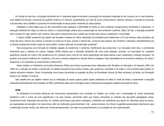 Em função de tudo isso, a Educação Ambiental tem o importante papel de fomentar a percepção da necessária integração do ser humano com o meio ambiente.
Uma relação harmoniosa, consciente do equilíbrio dinâmico na natureza, possibilitando, por meio de novos conhecimentos, valores e atitudes, a inserção do educando
e do educador como cidadãos no processo de transformação do atual quadro ambiental do nosso planeta.
       Estabelece a Carta Magna que um dos instrumentos para assegurar a efetividade do direito ao meio ambiente ecologicamente equilibrado é, justamente, “a
educação ambiental em todos os níveis de ensino e a conscientização pública para a preservação do meio ambiente” (Lanfredi, 2002). De fato, a educação ambiental
deve começar em casa, ganhar ruas e bairros. Deve gerar conhecimento local e global que envolva pais, alunos, professores e comunidade.
       E Seguin (2000) acrescenta que apesar das louváveis iniciativas de vários segmentos da sociedade para implementar a EA nos diversos níveis escolares, ela
ainda não teve o retorno que merece. É precário no ensino de 3º grau, quando a maioria dos cursos de nível superior não ministram a disciplina, impossibilitando que
os futuros profissionais tenham noção de como podem e devem participar da preservação ambiental.”
       Para alcançarmos uma formação de cidadãos capazes de transformar o ambiente, identificando seus elementos e as interações entre eles, e contribuindo
ativamente para a melhoria do mesmo, Reigota (1994) enfatiza que a Educação Ambiental não deve estar baseada, somente, na transmissão de conteúdos
específicos, levando em conta a não existência de um conteúdo único, mas sim de vários dependendo das faixas etárias a que é destinado o contexto educativo. Há
também uma grande tendência em considerar a EA como conteúdo integrado às ciências físicas e biológicas. Essa necessidade de se encontrar conteúdos, de cumprir
programas, é um empecilho ao entendimento correto da EA.
       Neste contexto os Parâmetros Curriculares Nacionais (PCNs) para temas transversais foram elaborados pelo Ministério de Educação e do Desporto (MEC) em
1998 com a intenção de ampliar e aprofundar um debate educacional que envolva escolas, pais, governos e sociedade e dê origem a uma transformação positiva no
sistema educativo brasileiro. Foram incorporadas como temas transversais as questões da Ética, da Pluralidade Cultural, do Meio Ambiente, da Saúde, da Orientação
Sexual e do Trabalho e Consumo.
      Este trabalho tem por objetivo mostrar que as instituições de ensino superior podem ajudar professores de todos os níveis de ensino a implementar a educação
ambiental transversalmente como propõem os PCNs, contribuindo assim para a formação inicial e continuada de educadores voltados à educação do futuro.


      PCNs
       Os Parâmetros Curriculares Nacionais são documentos apresentados como resultado do trabalho que contou com a participação de muitos educadores
brasileiros e têm a marca de suas experiências e de seus estudos, permitindo assim que fossem produzidos no contexto das discussões pedagógicas atuais.
Inicialmente foram elaborados documentos, em versões preliminares, para serem analisados e debatidos por professores que atuam em diferentes graus de ensino,
por especialistas da educação e de outras áreas, além de instituições governamentais e não - governamentais. As críticas e sugestões apresentadas contribuíram para
a elaboração da atual versão, que deverá ser revista periodicamente, com base no acompanhamento e na avaliação de sua implementação.

                                                                                                                                                                73
 