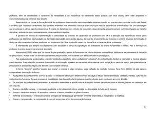 professor, além de sensibilizado e consciente da necessidade e da importância do tratamento dessa questão com seus alunos, deve estar preparado e
instrumentalizado para enfrentar esse desafio.
       Nesse sentido, os cursos de formação inicial dos professores desenvolvidos nas universidades poderiam investir em uma estrutura curricular muito mais flexível
e dinâmica que facilitasse o tratamento das questões ambientais nos diferentes cursos de licenciatura por meio de experiências diversificadas e de uma abordagem
que envolvesse os vários aspectos desse tema. A criação de disciplinas com o intuito de responder a essa demanda apresenta sempre os limites impostos ao trabalho
disciplinar, embora não seja, necessariamente, uma experiência negativa.
       A garantia em termos de implementação e continuidade do processo de capacitação de professores em EA e a aplicação das experiências vividas pelos
professores nas diferentes oportunidades de formação dependerão, sem dúvida alguma, do nível de envolvimento dos mesmos no próprio processo de formação. É
óbvio que não conseguiremos bons resultados em implemento de EA se o país não investir na formação e na capacitação de professores.
       É interessante que sempre nos deparamos com discussões a cerca da capacitação de professores do ensino fundamental e médio. Mas a formação do
professor do ensino superior raramente é abordada.
       Vasconcelos (2000) relata que “os cursos de pós-graduação, apesar de fornecerem os futuros docentes universitários, dedicam-se exclusivamente à formação
do pesquisador”. Muitas vezes são formados excelentes pesquisadores, mas docentes com sérias deficiências pedagógicas.
       Tais pesquisadores, acostumados a receber conteúdos específicos como verdadeiros “armazéns” de conhecimento, tendem a reproduzir a mesma situação
como docentes. Suas aulas são puramente transmissão de informação e podem ser encaradas pelos mesmos como obrigação ou perda de tempo, pois poderiam estar
pesquisando e produzindo artigos para atender a comunidade científica.
       O termo “docente” significa “aquele que ensina”, e ensinar é algo complexo, exige reflexão da condição humana. Para Morin (2001) há sete saberes
indispensáveis à educação do futuro:
•   As cegueiras do conhecimento: o erro e a ilusão – é necessário introduzir e desenvolver na educação o estudo das características cerebrais, mentais, culturais dos
conhecimentos humanos, de seus processos e modalidades, das disposições tanto psíquicas quanto culturais que o conduzem ao erro e à ilusão.
•   Os princípios do conhecimento pertinente – é necessário desenvolver a aptidão natural do espírito humano para situar todas as informações em um contexto e em
um conjunto.
•   Ensinar a condição humana – é necessário evidenciar o elo indissolúvel entre a unidade e a diversidade de tudo que é humano.
•   Ensinar a identidade terrena – é necessário conhecer o destino planetário do gênero humano.
•   Enfrentar as incertezas – é necessário ensinar princípios de estratégia que permitiriam enfrentar imprevistos, o inesperado e a incerteza.
•   Ensinar a compreensão – a compreensão é a um só tempo meio e fim da comunicação humana.



                                                                                                                                                                  77
 