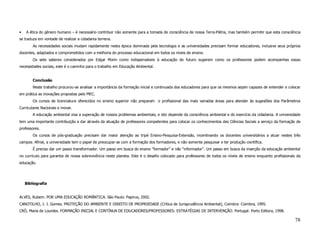 •   A ética do gênero humano – é necessário contribuir não somente para a tomada de consciência de nossa Terra-Pátria, mas também permitir que esta consciência
se traduza em vontade de realizar a cidadania terrena.
        As necessidades sociais mudam rapidamente nesta época dominada pela tecnologia e as universidades precisam formar educadores, inclusive seus próprios
docentes, adaptados e comprometidos com a melhoria do processo educacional em todos os níveis de ensino.
        Os sete saberes considerados por Edgar Morin como indispensáveis à educação do futuro sugerem como os professores podem acompanhas essas
necessidades sociais, este é o caminho para o trabalho em Educação Ambiental.


        Conclusão
        Neste trabalho procurou-se analisar a importância da formação inicial e continuada dos educadores para que os mesmos sejam capazes de entender e colocar
em prática as inovações propostas pelo MEC.
        Os cursos de licenciatura oferecidos no ensino superior não preparam o profissional das mais variadas áreas para atender às sugestões dos Parâmetros
Curriculares Nacionais e inovar.
        A educação ambiental visa a superação de nossos problemas ambientais, e isto depende da consciência ambiental e do exercício da cidadania. A universidade
tem uma importante contribuição a dar através da atuação de professores competentes para colocar os conhecimentos das Ciências Sociais a serviço da formação de
professores.
        Os cursos de pós-graduação precisam dar maior atenção ao tripé Ensino-Pesquisa-Extensão, incentivando os docentes universitários a atuar nestes três
campos. Afinal, a universidade tem o papel de preocupar-se com a formação dos formadores, e não somente pesquisar e ter produção científica.
        É preciso dar um passo transformador. Um passo em busca do ensino “formador” e não “informador”. Um passo em busca da inserção da educação ambiental
no currículo para garantia de nossa sobrevivência neste planeta. Este é o desafio colocado para professores de todos os níveis de ensino enquanto profissionais da
educação.




    Bibliografia


ALVES, Rubem. POR UMA EDUCAÇÃO ROMÂNTICA. São Paulo: Papirus, 2002.
CANOTILHO, J. J. Gomes. PROTEÇÃO DO AMBIENTE E DIREITO DE PROPRIEDADE (Crítica de Jurisprudência Ambiental), Coimbra: Coimbra, 1995.
CRÒ, Maria de Lourdes. FORMAÇÃO INICIAL E CONTÍNUA DE EDUCADORES/PROFESSORES: ESTRATÉGIAS DE INTERVENÇÃO. Portugal: Porto Editora, 1998.

                                                                                                                                                              78
 