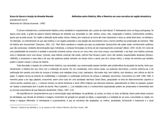 Grace do Socorro Araújo de Almeida Macedo                                                Reflexões sobre História, Mito e Memória em uma narrativa da região Amazônica
grace@ronet.com.br
Mestranda em Ciências Humanas - UFRO


            É comum entendermos o conhecimento histórico como verdadeiro e inquestionável sob o ponto de vista factual. É interessante como na língua portuguesa, há
alguns anos atrás, a grafia da palavra história distinguia de antemão sua veracidade ou não: estória, conto, mito, imaginação e história, conhecimento científico,
aquilo que se pode provar. Em inglês a distinção ainda existe, temos: History (em maiúsculo se torna até mais imponente) e story ou ainda short-story, na literatura.
Tal distinção, no entendimento do que seja história, é um legado positivista e uma eleição dos documentos como a forma científica de preservação da memória: “Não
há história sem documentos” (Samaran, 1961: 12)1. Marc Bloch questiona e ressalta que para os positivistas “parecia-lhes não poder existir conhecimento autêntico
que não conduzisse, mediante demonstrações logo irrefutáveis, a certezas formuladas na forma de leis imperiosamente universais”.(Bloch, 1976: 19,20). Em nome de
uma possibilidade de encontrar a verdade e excluindo inúmeras outras, criou-se um novo mito, uma nova crença, uma pretensão: a de fazer uma história universal,
única e idolatrada como uma deusa. Contudo, essa história universal não existe, [afirma Paul Ricoeur] assim como não existem singularidades absolutas (Ricoeur,
1968:80), e acrescento a essa idéia a de que não podemos aceitar somente um tempo único e serial, pois há o tempo mítico, o tempo da memória que também
podem e devem compor o tempo da história.
            Toda discussão a respeito do conhecimento histórico, sua veracidade, sua comprovação passam também pela problemática da aquisição da escrita, tanto que,
oficialmente, a História tem seu início com a instituição da escrita. Por ser considerada, entre outras coisas, um poderoso documento, a escrita sublimou-se, e tal
sublimação tem gerado uma série de crenças e fundado uma realidade única, cruel, castradora: não existe vida, nem história, nem literatura, nem ciência se não há
papel. O registro tornou-se símbolo de credibilidade, a impressão e a publicação sinônimos de certeza e realidade: documento: monumento (Le Goff, 1990: 548). A
memória passa a ser algo palpável, consumível, assim como tudo em uma sociedade fast-food. David Olson, pesquisador na área de desenvolvimento cognitivo e
cultura escrita, esclarece que (...) vivemos imersos na escrita tendemos a achar difícil imaginar que discursos extensos, especialmente os feitos no passado, possam
ser citados e preservados sem o auxílio da escrita. Mas é possível. (...) as tradições orais e o conhecimento especializado podem ser preservados e transmitidos sem
os recursos arquivísticos de que dispomos atualmente. (Olson, 1997: 114)
            Há importância em compreendermos que a memorização exige estratégias. As parábolas, os contos, os mitos, os ritos, as fábulas, fazem parte desse conjunto
de estratégias, que através de símbolos e imagens, transmitem de geração em geração as idéias, a organização e a realidade de um povo, comunidade ou região, em
tempo e espaços diferentes. O interessante e surpreendente, é que as narrativas são adaptadas, ou melhor, atualizadas, fornecendo o tradicional e o atual


1
    Samaran. L’histoire et ses méthodes, p. 12, ap. Jacques Le Goff. História e Memória. São Paulo. Uicamp, 1990.
 