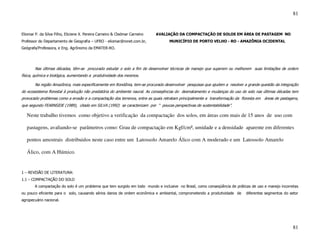 81


Eliomar P. da Silva Filho, Eliciene X. Pereira Carneiro & Cledmar Carneiro   AVALIAÇÃO DA COMPACTAÇÃO DE SOLOS EM ÁREA DE PASTAGEM NO
Professor do Departamento de Geografia – UFRO - eliomar@ronet.com.br,             MUNICÍPIO DE PORTO VELHO - RO - AMAZÔNIA OCIDENTAL
Geógrafa/Professora, e Eng. Agrônomo da EMATER-RO.




        Nas últimas décadas, têm-se procurado estudar o solo a fim de desenvolver técnicas de manejo que superem ou melhorem suas limitações de ordem
física, química e biológica, aumentando a produtividade dos mesmos.

        Na região Amazônica, mais especificamente em Rondônia, tem-se procurado desenvolver pesquisas que ajudem a resolver a grande questão da integração
do ecossistema florestal à produção não predatória do ambiente naural. As conseqências do desmatamento e mudanças do uso do solo nas últimas décadas tem
provocado problemas como a erosão e a compactação dos terrenos, entre as quais retratam principalmente a transformação da floresta em áreas de pastagens,
que segundo FEARNSIDE (1989), citado em SILVA (1992) se caracterizam por “ poucas perspectivas de sustentabilidade”.

   Neste trabalho tivemos como objetivo a verificação da compactação dos solos, em áreas com mais de 15 anos de uso com

   pastagens, avaliando-se parâmetros como: Grau de compactação em Kgf/cm², umidade e a densidade aparente em diferentes

   pontos amostrais distribuidos neste caso entre um Latossolo Amarelo Álico com A moderado e um Latossolo Amarelo

   Álico, com A Húmico.


1 – REVISÃO DE LITERATURA:
1.1 – COMPACTAÇÃO DO SOLO
        A compactação do solo é um problema que tem surgido em todo mundo e inclusive no Brasil, como conseqüência de práticas de uso e manejo incorretas
ou pouco eficiente para o solo, causando sérios danos de ordem econômica e ambiental, comprometendo a produtividade de       diferentes segmentos do setor
agropecuário nacional.




                                                                                                                                                       81
 