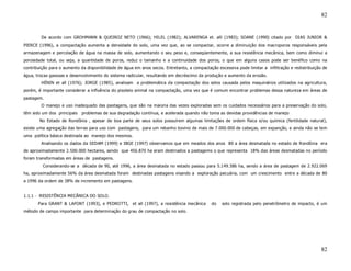 82


        De acordo com GROHMANN & QUEIROZ NETO (1966); HILEL (1982); ALVARENGA et. alli (1983); SOANE (1990) citado por DIAS JUNIOR &
PIERCE (1996), a compactação aumenta a densidade do solo, uma vez que, ao se compactar, ocorre a diminuição dos macroporos responsáveis pela
armazenagem e percolação de água na massa de solo, aumentando o seu peso e, conseqüentemente, a sua resistência mecânica, bem como diminui a
porosidade total, ou seja, a quantidade de poros, reduz o tamanho e a continuidade dos poros, o que em alguns casos pode ser benéfico como na
contribuição para o aumento da disponibilidade de água em anos secos. Entretanto, a compactação excessiva pode limitar a infiltração e redistribuição de
água, trocas gasosas e desenvolvimento do sistema radicular, resultando em decréscimo da produção e aumento da erosão.
        HÉNIN et all (1976); JORGE (1985), analisam a problemática da compactação dos solos causada pelos maquinários utilizados na agricultura,
porém, é importante considerar a influência do pisoteio animal na compactação, uma vez que é comum encontrar problemas dessa natureza em áreas de
pastagem.
        O manejo e uso inadequado das pastagens, que são na maioria das vezes exploradas sem os cuidados necessários para a preservação do solo,
têm sido um dos principais   problemas de sua degradação contínua, e acelerada quando não toma as devidas providências de manejo
        No Estado de Rondônia , apesar de boa parte de seus solos possuírem algumas limitações de ordem física e/ou química (fertilidade natural),
existe uma agregação das terras para uso com pastagens, para um rebanho bovino de mais de 7.000.000 de cabeças, em expanção, e ainda não se tem
uma política básica destinada ao manejo dos mesmos.
        Analisando os dados da SEDAM (1999) e IBGE (1997) observamos que em meados dos anos 80 a área desmatada no estado de Rondônia era
de aproximadamente 2.500.000 hectares, sendo que 456.870 ha eram destinados a pastagems o que representa 18% das áreas desmatadas no período
foram transformadas em áreas de pastagens.
         Considerando-se a década de 90, até 1996, a área desmatada no estado passou para 5.149.386 ha, sendo a área de pastagem de 2.922.069
ha, aproximadamente 56% da área desmatada foram destinadas pastagens visando a exploração pecuária, com um crescimento entre a década de 80
a 1996 da ordem de 38% de incremento em pastagens.


1.1.1 - RESISTÊNCIA MECÂNICA DO SOLO.
       Para GRANT & LAFONT (1993), e PEDROTTI, et all (1997), a resistência mecânica          do   solo registrada pelo penetrômetro de impacto, é um
método de campo importante para determinação do grau de compactação no solo.




                                                                                                                                                     82
 
