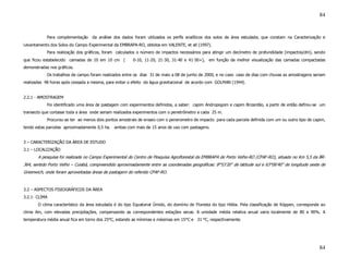 84


            Para complementação    da análise dos dados foram utilizados os perfís analíticos dos solos da área estudada, que constam na Caracterização e
Levantamento dos Solos do Campo Experimental da EMBRAPA-RO, obtidos em VALENTE, et all (1997).
            Para realização dos gráficos, foram calculados o número de impactos necessários para atingir um decímetro de profundidade (impactos/dm), sendo
que ficou estabelecido camadas de 10 em 10 cm (         0-10, 11-20, 21-30, 31-40 e 41-50+), em função da melhor visualização das camadas compactadas
demonstradas nos gráficos.
            Os trabalhos de campo foram realizados entre os dias 31 de maio a 08 de junho de 2000, e no caso caso de dias com chuvas as amostragens seriam
realizadas 48 horas após cessada a mesma, para evitar o efeito da água gravitacional de acordo com GOLMAN (1944).


2.2.1 - AMOSTRAGEM
            Foi identificado uma área de pastagem com experimentos definidos, a saber: capim Andropogom e capim Brizantão, a partir de então definiu-se um
transecto que cortasse toda a área onde seriam realizados experimentos com o penetrômetro a cada 25 m.
            Procurou-se ter ao menos dois pontos amostrais de ensaio com o penerometro de impacto para cada parcela definida com um ou outro tipo de capim,
tendo estas parcelas aproximadamente 0,5 ha. ambas com mais de 15 anos de uso com pastagens.


3 – CARACTERIZAÇÃO DA ÁREA DE ESTUDO
3.1 – LOCALIZAÇÃO
       A pesquisa foi realizada no Campo Experimental do Centro de Pesquisa Agroflorestal da EMBRAPA de Porto Velho-RO (CPAF-RO), situado no Km 5,5 da BR-
364, sentido Porto Velho – Cuiabá, compreendido aproximadamente entre as coordenadas geográficas: 8°53’20” de latitude sul e 63°06’40” de longitude oeste de
Greenwich, onde foram aproveitadas áreas de pastagem do referido CPAF-RO.


3.2 – ASPECTOS FISIOGRÁFICOS DA ÁREA
3.2.1- CLIMA
       O clima característico da área estudada é do tipo Equatorial Úmido, do domínio de Floresta do tipo Hiléia. Pela classificação de Köppen, corresponde ao
clima Am, com elevadas precipitações, compensando as correspondentes estações secas. A umidade média relativa anual varia localmente de 80 a 90%. A
temperatura média anual fica em torno dos 25°C, estando as mínimas e máximas em 15°C e 31 °C, respectivamente.




                                                                                                                                                          84
 