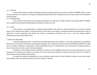 85


3.2.2 – GEOLOGIA
            O local de estudo pertence a unidade litoestratigráfica denominada Formação Jaciparaná, que de acordo com ADAMY & ROMANINI (1990) se constitui
num pacote sedimentar de no máximo 50 m de expessura, depositados discordantemente sobre o Complexo Jamari, sendo em alguns pontos de difícil distinção da
Formação Solimões.
3.2.3 – GEOMORFOLOGIA
            A área considerada está inserida numa das unidades geomorfológicas mais expressivas do Estado de Rondônia, que, segundo ADAMY E ROMANINI,
op cit, é regionalmente denominada de Planalto Rebaixado de Rondônia por Isotta et alli, 1978.


3.2.4 - SOLOS
            A área em estudo é compreendida pelo solo classificado segundo VALENTE et alli, (1997) como Latossolo Amarelo Álico, que se divide em Latossolo
Amarelo Álico A moderado textura argilosa e Latossolo Amarelo álico A húmico textura muito argilosa. Os Latossolos Amarelos são solos desenvolvidos a partir de
sedimentos do Terciário, apresentando perfil profundo, bem drenado, com seqüência de horizontes do tipo A, Bw e C. São solos argilosos, altamente
intemperizados, possuindo baixa fertilidade natural.


4 - ANÁLISE DOS RESULTADOS
            A exploração inadequada dos solos , principalmente nas atividades agropecuárias, tem contribuído, em muito, para a alteração das suas propriedades
físicas. Entre os vários problemas relacionados a esta “exploração inadequada”, está a compactação dos solos que, segundo GHOHMANN & QUEIROZ NETO, (1966)
tem como principais conseqüências, as modificações na aeração, disponibilidade de água e no impedimento físico para o desenvolvimento das plantas, podendo se
tornar uma das causas de insucesso agrícola e de áreas de pastagem.
            Considerando os valores obtidos através do Penetrômetro de Impacto nas áreas trabalhadas, observou-se que os pontos amostrados como um todo
apresentaram uma camada de maior resistência nos primeiros 20 cm do solo, sendo que essa resistência vai diminuindo a partir dos 30 até os 50 cm, definido no
presente trabalho como profundidade máxima analisada.
            As camadas mais resistentes (compactadas), bem como as diferenças ocorridas podem ser melhor verificadas em gráficos, como se mostra a seguir,
cujos resultados numéricos são obtidos pelo cálculo do número de impactos por decímetro.




                                                                                                                                                            85
 