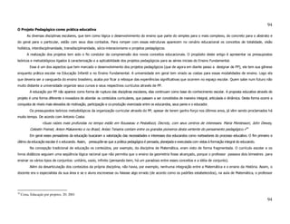 94
O Projeto Pedagógico como prática educativa
         As diversas disciplinas escolares, que tem como lógica o desenvolvimento do ensino que parte do simples para o mais complexo, do concreto para o abstrato e
do geral para o particular, estão com seus dias contados. Para romper com essas estruturas aparecem no cenário educacional os conceitos de totalidade, visão
holística, interdisciplinaridade, transdisciplinaridade, sócio-interacionismo e projetos pedagógicos.
         A realização dos projetos tem sido o fio condutor da compreensão dos novos conceitos educacionais. O propósito deste artigo é apresentar os pressupostos
teóricos e metodológicos ligados à caracterização e a aplicabilidade dos projetos pedagógicos para as séries iniciais do Ensino Fundamental.
           Esse é um dos aspectos que tem marcado o desenvolvimento dos projetos pedagógicos (que de agora em diante passo a designar de PP), ele tem sua gênese
enquanto prática escolar na Educação Infantil e no Ensino Fundamental. A universidade em geral tem virado as costas para essas modalidades de ensino. Logo ela
que deveria ser a vanguarda do ensino brasileiro, acaba por ficar a reboque das experiências significativas que ocorrem no espaço escolar. Quem sabe num futuro não
muito distante a universidade organize seus cursos e seus respectivos currículos através de PP.
           A educação por PP não aparece como forma de ruptura das disciplinas escolares, elas continuam como base do conhecimento escolar. A proposta educativa através de
projeto é uma forma diferente e inovadora de abordar os conteúdos curriculares, que passam a ser concebidos de maneira integral, articulada e dinâmica. Desta forma ocorre a
conquista de níveis mais elevados de motivação, participação e co-produção vivenciada entre os educandos, seus pares e o educador.
           Os pressupostos teóricos metodológicos da organização curricular através do PP, apesar de terem ganho força nos últimos anos, já vêm sendo proclamados há
muito tempo. De acordo com Antonio Costa:
                   «Suas raízes mais profundas no tempo estão em Rousseau e Pestallozzi, Decroly, com seus centros de interesses. Maria Montessori, John Dewey,
           Celestin Freinet, Anton Makarenko e no Brasil, Anísio Teixeira contam entre os grandes pioneiros desta vertente do pensamento pedagógico.»30
           Em geral esses pensadores da educação buscaram a valorização das necessidades e interesses dos educandos como norteadores do processo educativo. O fim primeiro e
último da educação escolar é o educando. Assim, pressupõe-se que a prática pedagógica é pensada, planejada e executada com vistas à formação integral do educando.
           Na concepção tradicional de educação os conteúdos, por exemplo, da disciplina de Matemática, eram visto de forma fragmentada. O currículo escolar e os
livros didáticos seguiam uma seqüência lógica racional que não permitia que o ensino da geometria fosse alcançado, porque o professor passava dois bimestres para
ensinar os vários tipos de conjuntos: unitário, vazio, infinito (pensando bem, há um paradoxo entre esses conceitos e a idéia de conjunto).
           Além da desarticulação dos conteúdos da própria disciplina, não havia, por exemplo, nenhuma integração entre a Matemática e o ensino da História. Assim, o
docente era o especialista da sua área e se o aluno escrevesse ou falasse algo errado (de acordo como os padrões estabelecidos), na aula de Matemática, o professor




30
     Costa, Educação por projetos, 20; 2001
                                                                                                                                                                        94
 