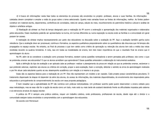 98
        4) A busca de informações: nesta fase todos os elementos do processo são envolvidos no projeto: professor, alunos e suas famílias. As informações
coletadas devem completar e ampliar a visão do grupo sobre o tema selecionado. Quanto mais variadas forem as fontes de informações, melhor. As fontes podem
constituir em material escrito, depoimentos, conferência de convidados, visita de campo, estudo do meio, reconhecimento do patrimônio histórico cultural e análise de
objetos e artefatos antigos.
        5) Realização da síntese: ao final do tempo designado para a realização do PP ocorre a ordenação e apresentação dos materiais organizados e elaborados
pelos educandos. Esses resultados poderão ser apresentados na turma, em turmas diferentes ou numa exposição na escola onde as famílias e a comunidade em geral
possam ter acesso.
        A realização da síntese implica necessariamente por parte dos educadores na discussão sobre a avaliação do PP. Aqui a avaliação também ganha outra
relevância. Que a avaliação deve ser processual, contínua e formativa, os aspectos qualitativos preponderando sobre os quantitativos são discursos que há tempos são
propagados no espaço escolar. No entanto, ao final do processo o que tem valido como critério de aprovação ou retenção dos alunos tem sido a média das notas
recebidas durante os quatros bimestres. A nota, isso em todas as modalidades de ensino, tem tido maior importância do que o resultado final do ensino que é
aprendizagem do aluno.
        No PP, além de se considerar a avaliação como processo formativo, existem outras questões norteadoras a serem pensadas pelo professor, tais como: o que
se pretendeu ensinar aos educandos? O que os alunos acreditam que aprenderam? Essas questões antecedem a elaboração do instrumental avaliativo.
        Após a definição do tipo de avaliação a ser aplicada cabe ao professor: realizar o planejamento da prova em relação ao que se pretendeu ensinar, esclarecer o
que pretende valorizar, explicitar aos alunos os critérios de correção, propor a auto-avaliação, fazer a correção, detectar o sentido os erros da aprendizagem realizada
e por fim situar cada estudante quanto ao seu desempenho acadêmico com relação a si mesmo e ao grupo.
        Esses são os aspectos básicos para a realização de um PP. Eles não representam um modelo a ser copiado. Cada projeto possui características peculiares. O
tratamento dispensado às etapas irá depender da série dos alunos, do acesso às informações, dos materiais disponibilizados, do envolvimento dos responsáveis pelos
educandos e principalmente do comprometimento da escola com essa proposta pedagógica.
        É bom ressaltar que a aplicabilidade do PP não combina com práticas individualistas. Um professor sozinho pode querer desenvolver o ensino voltado para
essa metodologia, mas se essa não for a opção da escola como um todo, mais cedo ou mais tarde ele acabará desistindo frente as dificuldades impostas pelo sistema
e as estruturas arcaicas do espaço escolar.
        A prática do PP é sempre uma prática coletiva, requer um trabalho coletivo, onde professores, profissionais da escola, desde vigia até o diretor e a
comunidade estejam todos envolvidos e comprometidos com a aprendizagem dos educandos.
        De acordo com Perrenoud:



                                                                                                                                                                    98
 