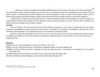 99
                   «a gênese de um projeto é uma questão de representações partilhadas daquilo que os atores querem fazer juntos. Se não fizerem esse trabalho no
início, deverão fazê-lo a seguir, na primeira divergência grave, na primeira crise. Se uma equipe não é capaz de dizer, explicitamente, o que a mantém unida, ela se
desfaz ou regride a um simulacro diante dos primeiros obstáculos. Ora, articular representações é não abrir um espaço de livre discussão no projeto e antes do
projeto, escutar as propostas, mas também decodificar os desejos menos confessos de seus parceiros, explicitar os próprios e buscar acordos inteligentes».33
           O trabalho coletivo é condição sine qua non para a eficácia do PP. A escola representada pela direção e equipe pedagógica tem a função de proporcionar as
condições objetivas necessárias para a realização das tarefas subjacentes ao projeto. O grupo de educadores, por sua vez, coloca em prática a competência para
planejar e desenvolver as atividades de forma conjunta e integrada.
Conclusão
           A título de conclusão, o PP não se restringe apenas numa maneira diferente de organização do currículo escolar. Sua adoção exige muito mais trabalho,
compromisso e responsabilidade dos sujeitos envolvidos no processo de ensino e aprendizagem. O PP representa uma possibilidade de rompimento com ensino do
conhecimento escolar fragmentado e com a representação eterna do: eu finjo que ensino e, você finge que aprende.
           Quando em nossas escolas a preocupação maior for não tanto com o que os alunos memorizaram, mas com o quanto de conhecimento são capazes de aplicar
em situações reais do cotidiano com certeza o fazer educativo terá conquistado a sua significação social de uma vez por todas. O PP tem muito a contribuir como a
realização deste sonho.



Bibliografia
FAZENDA, Ivani (org). Práticas interdisciplinares na escola. 6ª ed., São Paulo: Cortez, 1999.
FONSECA, Lúcia Lima. O universo da sala de aula: uma experiência em pedagogia de projetos. Porto Alegre: Mediação, 1999.
HERNÁNDEZ, Fernando e VENTURA, Montserrat. A organização do currículo por projetos de trabalho – O conhecimento é um caleidoscópio. 5ª ed., Porto Alegre:
         Artes Médicas, 1998.
PERRENOUD, Philippe. Dez novas competências para ensinar: convite à viagem. Porto Alegre: Artes Médicas, 2000.
ZEN, Maria Izabel Dalla (org). Projetos Pedagógicos: cenas da sala de aula, Porto Alegre: Mediação, 1999.




33
     Perronoud, Dez novas competências para ensinar, 84; 2000
                                                                                                                                                                    99
 