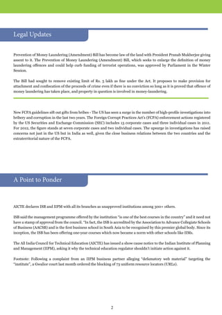 Prevention of Money Laundering (Amendment) Bill has become law of the land with President Pranab Mukherjee giving
assent to it. The Prevention of Money Laundering (Amendment) Bill, which seeks to enlarge the definition of money
laundering offences and could help curb funding of terrorist operations, was approved by Parliament in the Winter
Session.
The Bill had sought to remove existing limit of Rs. 5 lakh as fine under the Act. It proposes to make provision for
attachment and confiscation of the proceeds of crime even if there is no conviction so long as it is proved that offence of
money laundering has taken place, and property in question is involved in money-laundering.
New FCPA guidelines sift out gifts from bribes - The US has seen a surge in the number of high-profile investigations into
bribery and corruption in the last two years. The Foreign Corrupt Practices Act’s (FCPA) enforcement actions registered
by the US Securities and Exchange Commission (SEC) includes 13 corporate cases and three individual cases in 2011.
For 2012, the figure stands at seven corporate cases and two individual cases. The upsurge in investigations has raised
concerns not just in the US but in India as well, given the close business relations between the two countries and the
extraterritorial nature of the FCPA.
AICTE declares ISB and IIPM with all its branches as unapproved institutions among 300+ others.
ISB said the management programme offered by the institution “is one of the best courses in the country” and it need not
have a stamp of approval from the council. “In fact, the ISB is accredited by the Association to Advance Collegiate Schools
of Business (AACSB) and is the first business school in South Asia to be recognised by this premier global body. Since its
inception, the ISB has been offering one-year courses which now became a norm with other schools like IIMs.
The All India Council for Technical Education (AICTE) has issued a show cause notice to the Indian Institute of Planning
and Management (IIPM), asking it why the technical education regulator shouldn’t initiate action against it.
Footnote: Following a complaint from an IIPM business partner alleging “defamatory web material” targeting the
“institute”, a Gwalior court last month ordered the blocking of 73 uniform resource locators (URLs).
A Point to Ponder
Legal Updates
2
 