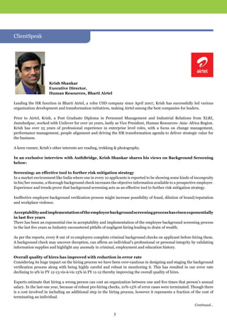 Krish Shankar
Executive Director,
Human Resources, Bharti Airtel
Leading the HR function in Bharti Airtel, a 10bn USD company since April 2007, Krish has successfully led various
organization development and transformation initiatives, making Airtel among the best companies for leaders.
Prior to Airtel, Krish, a Post Graduate Diploma in Personnel Management and Industrial Relations from XLRI,
Jamshedpur, worked with Unilever for over 20 years, lastly as Vice President, Human Resources- Asia- Africa Region.
Krish has over 25 years of professional experience in enterprise level roles, with a focus on change management,
performance management, people alignment and driving the HR transformation agenda to deliver strategic value for
the business.
A keen runner, Krish’s other interests are reading, trekking & photography.
In an exclusive interview with AuthBridge, Krish Shankar shares his views on Background Screening
below:
Screening: an effective tool to further risk mitigation strategy
In a market environment like India where one in every 10 applicants is reported to be showing some kinds of incongruity
in his/her resume, a thorough background check increases the objective information available to a prospective employer.
Experience and trends prove that background screening acts as an effective tool to further risk mitigation strategy.
Ineffective employee background verification process might increase possibility of fraud, dilution of brand/reputation
and workplace violence.
Acceptabilityandimplementationoftheemployeebackgroundscreeningprocesshasrisenexponentially
in last five years
There has been an exponential rise in acceptability and implementation of the employee background screening process
in the last five years as Industry encountered pitfalls of negligent hiring leading to drain of wealth.
As per the reports, every 8 out of 10 employers complete criminal background checks on applicant before hiring them.
A background check may uncover deception, can affirm an individual’s professional or personal integrity by validating
information supplies and highlight any anomaly in criminal, employment and education history.
Overall quality of hires has improved with reduction in error rate
Considering its huge impact on the hiring process we have been over-cautious in designing and staging the background
verification process along with being highly careful and robust in monitoring it. This has resulted in our error rate
declining to 9% in FY 12-13 vis-à-vis 13% in FY 11-12 thereby improving the overall quality of hires.
Experts estimate that hiring a wrong person can cost an organization between one and five times that person’s annual
salary. In the last one year, because of robust pre-hiring checks, 10%-15% of error cases were terminated. Though there
is a cost involved in including an additional step in the hiring process, however it represents a fraction of the cost of
terminating an individual.
ClientSpeak
3
Continued...
 