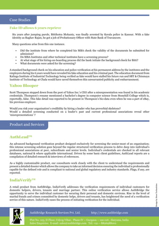 AuthBridge Research Services Pvt. Ltd. http://www.authbridge.com
Plot No. 123, II Floor, Udyog Vihar, Phase IV – Gurgaon – 122 016 , Haryana, India
Sales Enquiries: E-mail: sales@authbridge.com Tel: +91 – 8826988001
DesignbyHuesTechnoloies
AuthLeadTM
An advanced background verification product designed exclusively for screening the senior-most of an organisation;
this intense screening solution goes beyond the regular structured verification process to delve deep into individual’s
professional associations at peer, subordinate and senior levels. Individual’s credentials are checked in all relevant
databases, national & where applicable international. Driven by some basic client guidelines, AuthLead reports are a
compilation of detailed research & interviews of references.
As a highly customizable product, our consultants work closely with the client to understand the requirements and
present a detailed dossier which allows the company to take an informed decision ensuring the individual is professionally
capable for the defined role and is compliant to national and global regulatory and industry standards. Flags, if any, are
reported.
IndiaVerifyTM
A retail product from AuthBridge, IndiaVerify addresses the verification requirements of individual customers for
domestic helpers, drivers, tenants and marriage partner. This online verification service allows AuthBridge the
opportunity to serve the individual customer for securing their personal and domestic environs. Rise in the level of
marital frauds and crimes committed by domestic helps, drivers and tenants, has heightened the need of a verification
service of this nature. IndiaVerify eases the process of initiating verification for the individual.
Product and Services
Fake ID allows 6 years reprieve
Six years after jumping parole, Bittihotra Mohanty, was finally arrested by Kerala police in Kannur. With a fake
identity as Raghav Rajan, he got a job of Probationary Officer with State Bank of Travancore.
Many questions arise from this one instance.
•	 Did the institute from where he completed his MBA check the validity of the documents he submitted for
admission?
•	 Do MBA Institutes and other technical institutes have a screening process?
•	 At what stage of his hiring-on-boarding process did the bank initiate the background check for Bitti?
•	 What documents were asked for the screening?
A standard background check on his education and police verification at his permanent address by the institutes and the
employers during his 6 years would have revealed his fake education and his criminal past. The education document from
Kalinga Institute of Industrial Technology being verified as fake would have stalled his future run and SBT & Chinmaya
Institute of Technology at Chala would have saved themselves this unwarranted publicity and embarrassment.
Yahoo Blooper
Scott Thompson stepped down from the post of Yahoo Inc.’s CEO after a misrepresentation was found in his academic
credentials. Thompson’s resume mentioned a bachelor’s degree in computer science from Stonehill College which is,
reportedly, false. This fake detail was reported to be present in Thompson’s bio-data even when he was a part of eBay,
his previous employer.
Would you risk your organisation’s credibility by hiring a leader who has proverbial skeletons?
Would a detailed screening conducted on a leader’s past and current professional associations reveal other
‘misrepresentations’ ?
Case Studies
 