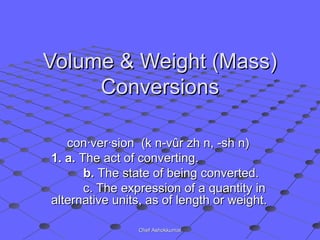 Volume & Weight (Mass)Volume & Weight (Mass)
ConversionsConversions
con·ver·sion (k n-vûr zh n, -sh n)con·ver·sion (k n-vûr zh n, -sh n)
1. a.1. a. The act of converting.The act of converting.
b.b. The state of being converted.The state of being converted.
c. The expression of a quantity inc. The expression of a quantity in
alternative units, as of length or weight.alternative units, as of length or weight.
Chef AshokkumarChef Ashokkumar
 