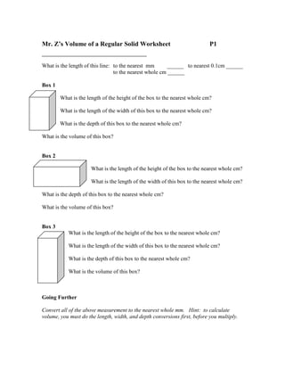 Mr. Z’s Volume of a Regular Solid Worksheet                                P1


What is the length of this line: to the nearest mm       ______ to nearest 0.1cm ______
                                 to the nearest whole cm ______

Box 1

        What is the length of the height of the box to the nearest whole cm?

        What is the length of the width of this box to the nearest whole cm?

        What is the depth of this box to the nearest whole cm?

What is the volume of this box?


Box 2

                      What is the length of the height of the box to the nearest whole cm?

                      What is the length of the width of this box to the nearest whole cm?

What is the depth of this box to the nearest whole cm?

What is the volume of this box?


Box 3
           What is the length of the height of the box to the nearest whole cm?

           What is the length of the width of this box to the nearest whole cm?

           What is the depth of this box to the nearest whole cm?

           What is the volume of this box?



Going Further

Convert all of the above measurement to the nearest whole mm. Hint: to calculate
volume, you must do the length, width, and depth conversions first, before you multiply.
 