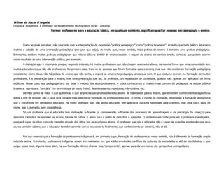 Wilmar da Rocha D'angelis
Lingüista, indigenista. E professor no departamento de lingüística do iel - unicamp
                                 Formar professores para a educação básica, em qualquer contexto, significa capacitar pessoas em: pedagogia e ensino.




        Como se pode perceber, não concordo com a interpretação da expressão “prática pedagógica” como “prática de ensino”. Acredito que toda prática de ensino
implica a adoção de uma orientação pedagógica (por pior que seja), de modo que, nesse sentido, toda prática de ensino é também uma prática pedagógica.
Entretanto, existem muitas práticas pedagógicas que não se dão no âmbito do ensino escolar, e sequer do ensino em sentido amplo, como as que podem ocorrer
como resultado de uma intervenção política, por exemplo.
        A distinção aqui é importante porque, segundo entendo, há muitos professores que não chegam a ser educadores, da mesma forma que uma comunidade tem
muitos educadores que não são professores. No primeiro caso, trata-se de pessoas que foram formadas para o ensino, mas que não receberam formação pedagógica
consistente. Como disse, não há prática de ensino que não tenha, a inspirá-la, uma certa pedagogia, ainda que ruim. O que costuma ocorrer, na formação de muitos
professores, é a preparação para o ensino, mas uma preparação que faz, do professor, um repassador de conteúdos, quando não, apenas um 'aplicador' de livros
didáticos. Nesse caso, sua pedagogia terá por base o modelo dos seus professores, e todos conhecemos o modelo mais comum de pedagogia na escola pública
brasileira: repressora, 'bancária' (na terminologia de paulo freire), desinteressante, repetidora, não-criativa, etc.
        De meu ponto de vista, o que queremos, o que se precisa são professores-educadores. As habilidades para o ensino, que envolvem conhecimentos específicos
sobre a arte de ensinar, são a capa ou a camada mais externa da formação do professor-educador. O cerne, o núcleo da formação, deveria ser a formação pedagógica
que o transforme em verdadeiro educador. Há muito professor que, não sendo educador, tem apenas a casca da habilidade para o ensino, mas uma casca vazia de
cerne, oca e, portanto, sem consistência.
        Só um professor que é educador tem motivação suficiente (e compreensão suficiente dos processos de aprendizagem e da psicologia da criança) para
descobrir caminhos de envolver os alunos, formas de cativar o aluno para o gosto de descobrir e aprender. O professor educador pode ser o professor-investigador,
porque é capaz de olhar o mundo também através dos olhos dos seus próprios alunos. O professor que não é educador não é capaz de acreditar e entender que seus
alunos também sabem, que o educador também aprende com o educando e, finalmente, que conhecimento se constrói, não se dá.


        Por isso entendo que a formação de professores indígenas é, em primeiro lugar, formação de professores e, nesse sentido, não é diferente da formação ampla
indicada acima. Entretanto, professores indígenas atuam em realidades em que estão envolvidos conflitos de culturas, de sociedades e até de identidades, o que
exige, nesse caso, alguma coisa além, na sua formação. Vamos chamar esse 'componente', apenas para dar um nome, de: perspectiva antropológica
 