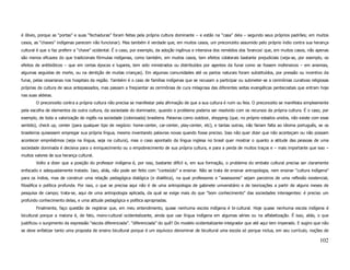 é óbvio, porque as “portas” e suas “fechaduras” foram feitas pela própria cultura dominante – e estão na “casa” dela – segundo seus próprios padrões; em muitos
casos, as “chaves” indígenas parecem não funcionar). Mas também é verdade que, em muitos casos, um preconceito assumido pelo próprio índio contra sua herança
cultural é que o faz preferir a “chave” ocidental. É o caso, por exemplo, da adoção ingênua e intensiva dos remédios dos 'brancos' que, em muitos casos, não apenas
são menos eficazes do que tradicionais fórmulas indígenas, como também, em muitos casos, tem efeitos colaterais bastante prejudiciais (veja-se, por exemplo, os
efeitos de antibióticos – que em certas épocas e lugares, tem sido ministrados ou distribuídos por agentes da funai como se fossem inofensivos – em anemias,
algumas seguidas de morte, ou na dentição de muitas crianças). Em algumas comunidades até os partos naturais foram substituídos, por pressão ou incentivo da
funai, pelas cesarianas nos hospitais da região. Também é o caso de famílias indígenas que se recusam a participar ou submeter-se a cerimônias curativas religiosas
próprias da cultura de seus antepassados, mas passam a freqüentar as cerimônias de cura milagrosa das diferentes seitas evangélicas pentecostais que entram hoje
nas suas aldeias.
        O preconceito contra a própria cultura não precisa se manifestar pela afirmação de que a sua cultura é ruim ou feia. O preconceito se manifesta simplesmente
pela escolha de elementos da outra cultura, da sociedade do dominador, quando o problema poderia ser resolvido com os recursos da própria cultura. É o caso, por
exemplo, de toda a valorização do inglês na sociedade (colonizada) brasileira. Palavras como outdoor, shopping (que, no próprio estados unidos, não existe com esse
sentido), check up, center (para qualquer tipo de negócio: home-center, car-center, play-center, etc), e tantas outras, não fariam falta ao idioma português, se os
brasileiros quisessem empregar sua própria língua, mesmo inventando palavras novas quando fosse preciso. Isso não quer dizer que não aconteçam ou não possam
acontecer empréstimos (seja na língua, seja na cultura), mas o caso apontado da língua inglesa no brasil quer mostrar o quanto a atitude das pessoas de uma
sociedade dominada é decisiva para o enriquecimento ou o empobrecimento de sua própria cultura, e para a perda de muitos traços e – mais importante que isso –
muitos valores de sua herança cultural.
        Volto a dizer que a posição do professor indígena é, por isso, bastante difícil e, em sua formação, o problema do embate cultural precisa ser claramente
enfocado e adequadamente tratado. Isso, aliás, não pode ser feito com “conteúdo” a ensinar. Não se trata de ensinar antropologia, nem ensinar “cultura indígena”
para os índios, mas de construir uma relação pedagógica dialógica (e dialética), na qual professores e “assessores” sejam parceiros de uma reflexão existencial,
filosófica e política profunda. Por isso, o que se precisa aqui não é de uma antropologia de gabinete universitário e de teorizações a partir de alguns meses de
pesquisa de campo; trata-se, aqui de uma antropologia aplicada, da qual se exige mais do que “bom conhecimento” das sociedades interagentes: é preciso um
profundo conhecimento delas, e uma atitude pedagógica e política apropriadas.
        Finalmente, faço questão de registrar que, em meu entendimento, quase nenhuma escola indígena é bi-cultural. Hoje quase nenhuma escola indígena é
bicultural porque a maioria é, de fato, mono-cultural ocidentalizante, ainda que use língua indígena em algumas séries ou na alfabetização. É isso, aliás, o que
justificou o surgimento da expressão “escola diferenciada”. “diferenciada” do quê? Do modelo ocidentalizante-integrador que até aqui tem imperado. E sugiro que não
se deve enfatizar tanto uma proposta de ensino bicultural porque é um equívoco denominar de bicultural uma escola só porque inclua, em seu currículo, noções de

                                                                                                                                                               102
 