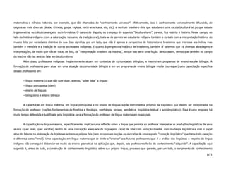 matemática e ciências naturais, por exemplo, que são chamados de “conhecimento universal”. Efetivamente, isso é conhecimento universalmente difundido, de
origens as mais diversas (árabe, chinesa, grega, inglesa, norte-americana, etc, etc), e nenhum brasileiro diria que estuda em uma escola bicultural só porque estude
trigonometria, ou cálculo avançado, ou informática. O campo de disputa, ou o espaço do sugerido “biculturalismo”, parece, fica restrito à história. Nesse campo, ao
lado da história indígena (com a valorização, inclusive, da tradição oral), trata-se de permitir ao estudante indígena também o contato com a interpretação histórica do
mundo feita por sociedades distintas da sua. Isso significa, por um lado, que não é apenas a perspectiva de historiadores brasileiros que interessa aos índios, mas
também a memória e a tradição de outras sociedades indígenas. E quanto à perspectiva histórica de brasileiros, também aí sabemos que há diversas abordagens e
interpretações, de modo que não se trata, de fato, da “interpretação brasileira da história”, porque isso seria uma ficção. Sendo assim, vemos que também no campo
da história não faz sentido falar em biculturalismo.
        Além disso, professores indígenas freqüentemente atuam em contextos de comunidades bilíngües, e mesmo em programas de ensino escolar bilíngüe. A
formação de professores para atuar em uma situação de comunidade bilíngüe e em um programa de ensino bilíngüe impõe (ou requer) uma capacitação específica
desses professores em:


        – língua materna (o que não quer dizer, apenas, “saber falar” a língua)
        – língua portuguesa (idem)
        – ensino de línguas
        – bilingüismo e ensino bilíngüe


        A capacitação em língua materna, em língua portuguesa e no ensino de línguas supõe instrumentos próprios da lingüística que devem ser incorporados na
formação do professor (noções fundamentais de fonética e fonologia, morfologia, sintaxe, semântica, lingüística textual e sociolingüística). Essa é uma proposta há
muito tempo defendida e justificada pela lingüística para a formação do professor de língua materna em nosso país.


        A capacitação na língua materna, especificamente, implica numa reflexão sobre a língua que permita ao professor interpretar as produções lingüísticas de seus
alunos (quer orais, quer escritas) dentro de uma concepção adequada de linguagem, capaz de lidar com variação dialetal, com mudança lingüística e com o papel
ativo do falante na elaboração de hipóteses sobre sua própria fala (sem incorrer em noções equivocadas de uma suposta “correção lingüística” que toma toda variação
e diferença como “erro”). Uma capacitação em língua materna que se limite a “ensinar” aos futuros professores qual é a análise dos lingüistas a respeito da língua
indígena não conseguirá distanciar-se muito do ensino gramatical na aplicação que, depois, tais professores farão do conhecimento “adquirido”. A capacitação aqui
sugerida é, antes de tudo, a construção de conhecimento lingüístico sobre sua própria língua, processo que garante, por um lado, o surgimento de conhecimento

                                                                                                                                                                   103
 