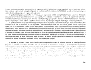 lingüístico de qualidade muito superior àquele desenvolvido por lingüistas com base em dados colhidos em campo e, por outro, constrói a autonomia do professor
como investigador e sujeito pensante de sua própria língua e de seu trabalho com ela. Finalmente, desenvolver habilidades de expressão oral e escrita em kaingang e
xokleng são objetivos desejáveis para um programa de formação assim.
        A capacitação na língua portuguesa significa, em primeiro lugar, uma compreensão da realidade sociolingüística brasileira, com suas variantes dialetais e de
classe, e o esclarecimento de noções distintas como norma culta ou padrão, norma canônica ou gramatical e norma escrita, que são freqüentemente confundidas e
entendidas como sinônimos pela maioria das pessoas. Além disso, a capacitação em língua portuguesa deve desenvolver as habilidades dos professores em formação,
na leitura e expressão (oral e escrita) desta língua. O enfoque é nas reais condições de uso da língua, em lugar de uma abordagem gramatical ou gramaticalista.
        A capacitação em ensino de línguas é um terceiro aspecto indispensável para um professor atuar na maioria das situações de comunidades indígenas. Para
ensinar línguas, não basta ser falante delas. Há muita pesquisa feita e muito conhecimento acumulado nessa área de estudo, que tem orientado a elaboração de
modelos cada vez mais testados e bem sucedidos no ensino de línguas. Nessa área será fundamental levar o aluno/professor a reconhecer as diferenças entre ensino
de primeira língua e ensino de segunda língua e as diferentes metodologias empregadas nesses casos. No caso da primeira língua, dada a necessidade fundamental de
desenvolver-se e aplicar-se programas de ensino escolar realmente bilíngües e valorizadores da língua indígena, é da maior importância que se dê atenção privilegiada
à metodologia da alfabetização. Temos encontrado muitos casos (não um ou dois) de professores kaingang formados que não são capazes de alfabetizar crianças e
que acabam passando essa responsabilidade a um professor não-índio, na escola indígena, para que o faça em português. Os resultados são facilmente previsíveis, e
há muitas situações graves de escolas com altíssimos índices de repetência (e persistem algumas situações bastante absurdas, com professores não-índios,
monolíngües em português, dando aulas de primeira série a crianças índias monolíngües em kaingang).


        A capacitação em bilingüismo e ensino bilíngüe é o quarto aspecto indispensável na formação de professores que atuam em realidades bilíngües ou
plurilíngües. Por capacitação em bilingüismo quero sugerir uma ampla compreensão dos contextos sociais bilíngües e, em particular, a compreensão das causas
históricas e sociais da realidade bilíngüe das comunidades kaingang e xokleng e das particularidades das situações bilíngües em que uma língua de prestígio social de
longa tradição de escrita defronta-se com uma língua minoritária de longa tradição oral e prática escrita muito recente. Finalmente, impõe-se tematizar aí, também as
noções de política e planejamento lingüístico. Por capacitação em ensino bilíngüe entendo o aprofundamento das questões relacionadas a ensino de primeira e
segunda língua para o contexto específico da realidade bilíngüe das comunidades indígenas. Significa tematizar, nesse tópico: (i) questões relativas a interferências
entre as línguas em contato (na oralidade e na escrita) e o tratamento didático dos problemas previsíveis nesse campo; (ii) diferentes modelos de ensino bilíngüe, seus
fundamentos filosóficos e seus usos políticos; (iii) a compreensão dos requisitos necessários à implantação de um adequado ensino bilíngüe; (iv) o tipo específico de
planejamento escolar necessário para essa abordagem.



                                                                                                                                                                  104
 