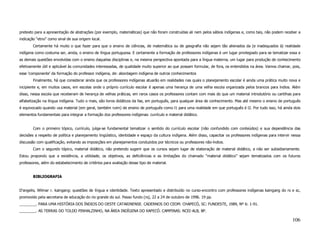 pretexto para a apresentação de abstrações (por exemplo, matemáticas) que não foram construídas ali nem pelos sábios indígenas e, como tais, não podem receber a
indicação “etno” como sinal de sua origem local.
        Certamente há muito o que fazer para que o ensino de ciências, de matemática ou de geografia não sejam tão alienados da (e inadequados à) realidade
indígena como costuma ser, ainda, o ensino de língua portuguesa. E certamente a formação de professores indígenas é um lugar privilegiado para se tematizar essa e
as demais questões envolvidas com o ensino daquelas disciplinas e, na mesma perspectiva apontada para a língua materna, um lugar para produção de conhecimento
efetivamente útil e aplicável às comunidades interessadas, de qualidade muito superior ao que possam formular, de fora, os entendidos na área. Vamos chamar, pois,
esse 'componente' da formação do professor indígena, de: abordagem indígena de outros conhecimentos
        Finalmente, há que considerar ainda que os professores indígenas atuarão em realidades nas quais o planejamento escolar é ainda uma prática muito nova e
incipiente e, em muitos casos, em escolas onde o próprio currículo escolar é apenas uma herança de uma velha escola organizada pelos brancos para índios. Além
disso, nessa escola que receberam de herança de velhas práticas, em raros casos os professores contam com mais do que um material introdutório ou cartilhas para
alfabetização na língua indígena. Tudo o mais, são livros didáticos da fae, em português, para qualquer área de conhecimento. Mas até mesmo o ensino de português
é equivocado quando usa material (em geral, também ruim) de ensino de português como l1 para uma realidade em que português é l2. Por tudo isso, há ainda dois
elementos fundamentais para integrar a formação dos professores indígenas: currículo e material didático.


        Com o primeiro tópico, currículo, julga-se fundamental tematizar o sentido do currículo escolar (não confundido com conteúdos) e sua dependência das
decisões a respeito de política e planejamento lingüístico, identidade e espaço da cultura indígena. Além disso, capacitar os professores indígenas para intervir nessa
discussão com qualificação, evitando as imposições em planejamentos conduzidos por técnicos ou professores não-índios.
        Com o segundo tópico, material didático, não pretendo sugerir que os cursos sejam lugar de elaboração de material didático, a não ser subsidiariamente.
Estou propondo que a existência, a utilidade, os objetivos, as deficiências e as limitações do chamado “material didático” sejam tematizados com os futuros
professores, além do estabelecimento de critérios para avaliação desse tipo de material.


        BIBLIOGRAFIA


D'angelis, Wilmar r. kaingang: questões de língua e identidade. Texto apresentado e distribuído no curso-encontro com professores indígenas kaingang do rs e sc,
promovido pela secretaria de educação do rio grande do sul. Passo fundo (rs), 22 a 24 de outubro de 1996. 19 pp.
________. PARA UMA HISTÓRIA DOS ÍNDIOS DO OESTE CATARINENSE. CADERNOS DO CEOM. CHAPECÓ, SC: FUNDESTE, 1989, Nº 6: 1-91.
________. AS TERRAS DO TOLDO PINHALZINHO, NA ÁREA INDÍGENA DO XAPECÓ. CAMPINAS: NCEI-ALB, 8P.

                                                                                                                                                                  106
 