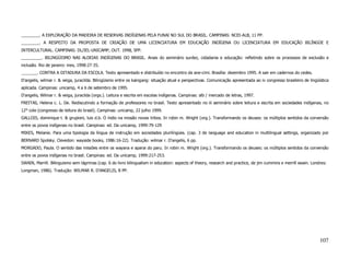 ________. A EXPLORAÇÃO DA MADEIRA DE RESERVAS INDÍGENAS PELA FUNAI NO SUL DO BRASIL. CAMPINAS: NCEI-ALB, 11 PP.
________. A RESPEITO DA PROPOSTA DE CRIAÇÃO DE UMA LICENCIATURA EM EDUCAÇÃO INDÍGENA OU LICENCIATURA EM EDUCAÇÃO BILÍNGÜE E
INTERCULTURAL. CAMPINAS: DL/IEL-UNICAMP, OUT. 1998, 5PP.
_________. BILINGÜISMO NAS ALDEIAS INDÍGENAS DO BRASIL. Anais do seminário surdez, cidadania e educação: refletindo sobre os processos de exclusão e
inclusão. Rio de janeiro: ines, 1998:27-35.
_______. CONTRA A DITADURA DA ESCOLA. Texto apresentado e distribuído no encontro da ane-cimi. Brasília: dezembro 1995. A sair em cadernos do cedes.
D'angelis, wilmar r. & veiga, juracilda. Bilingüismo entre os kaingang: situação atual e perspectivas. Comunicação apresentada ao iv congresso brasileiro de lingüística
aplicada. Campinas: unicamp, 4 a 6 de setembro de 1995.
D'angelis, Wilmar r. & veiga, juracilda (orgs.). Leitura e escrita em escolas indígenas. Campinas: alb / mercado de letras, 1997.
FREITAS, Helena c. L. De. Rediscutindo a formação de professores no brasil. Texto apresentado no iii seminário sobre leitura e escrita em sociedades indígenas, no
12° cole (congresso de leitura do brasil). Campinas: unicamp, 22 julho 1999.
GALLOIS, dominique t. & grupioni, luis d.b. O índio na missão novas tribos. In robin m. Wright (org.). Transformando os deuses: os múltiplos sentidos da conversão
entre os povos indígenas no brasil. Campinas: ed. Da unicamp, 1999:79-129
MIKES, Melanie. Para uma tipologia da língua de instrução em sociedades plurilíngües. (cap. 3 de language and education in multilingual settings, organizado por
BERNARD Spolsky. Clevedon: wayside books, 1986:16-22). Tradução: wilmar r. D'angelis, 6 pp.
MORGADO, Paula. O sentido das missões entre os wayana e aparai do paru. In robin m. Wright (org.). Transformando os deuses: os múltiplos sentidos da conversão
entre os povos indígenas no brasil. Campinas: ed. Da unicamp, 1999:217-253.
SWAIN, Marrill. Bilinguismo sem lágrimas (cap. 6 do livro bilingualism in education: aspects of theory, research and practice, de jim cummins e merrill swain. Londres:
Longman, 1986). Tradução: WILMAR R. D'ANGELIS, 8 PP.




                                                                                                                                                                   107
 
