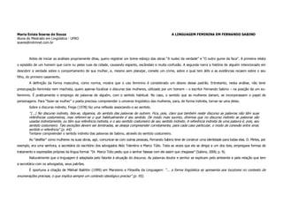 Maria Enísia Soares de Souza                                                                              A LINGUAGEM FEMININA EM FERNANDO SABINO
Aluna do Mestrado em Lingüística - UFRO
soares@rolimnet.com.br



        Antes de iniciar as análises propriamente ditas, quero registrar um breve esboço das obras “A nudez da verdade” e “O outro gume da faca”. A primeira relata
o episódio de um homem que corre nu pelas ruas da cidade, causando espanto, escândalo e muita confusão. A segunda narra a história de alguém intencionado em
descobrir a verdade sobre o comportamento de sua mulher, e, mesmo sem planejar, comete um crime, sobre o qual tem álibi e as evidências recaem sobre o seu
filho, do primeiro casamento.
        A definição da forma masculina, como norma, mostra que o uso feminino é considerado um desvio desse padrão. Entretanto, nesta análise, não terei
preocupação feminista nem machista, quero apenas focalizar o discurso das mulheres, utilizado por um homem – o escritor Fernando Sabino – na posição de um eu-
feminino. É praticamente o emprego de palavras de alguém, com o sentido habitual. No caso, o sentido que as mulheres dariam, se incorporassem o papel de
personagens. Para “fazer-se mulher” o poeta precisou compreender o universo lingüístico das mulheres, para, de forma indireta, tornar-se uma delas.
        Sobre o discurso indireto, Frege (1978) faz uma reflexão associando-o ao sentido.
        “(...) No discurso indireto, fala-se, digamos, do sentido das palavras de outrem. Fica, pois, claro que também neste discurso as palavras não têm suas
        referências costumeiras, mas referem-se o que habitualmente é seu sentido. De modo mais sucinto, diremos que no discurso indireto as palavras são
        usadas indiretamente, ou têm sua referência indireta, e o seu sentido costumeiro de seu sentido indireto. A referência indireta de uma palavra é, pois, seu
        sentido costumeiro. Tais exceções devem ser lembradas, se deseja compreender corretamente, para cada caso particular, o modo de conexão entre sinal,
        sentido e referência” (p. 64).
        Tentarei compreender o sentido indireto das palavras de Sabino, através do sentido costumeiro.
        Ao “desfilar” como mulheres na suas obras, agir, comunicar-se com outras pessoas, Fernando Sabino teve de construir uma identidade para todas elas. D. Mirtes, por
exemplo, era uma senhora, a secretária do escritório dos advogados Aldo Tolentino e Marco Túlio. Toda as vezes que ela se dirigia a um dos dois, empregava formas de
tratamento e expressões próprias da língua formal. “Dr. Marco Túlio pediu que o senhor falasse com ele assim que chegasse” (Sabino, 2000, p. 9).
        Naturalmente que a linguagem é adaptada pelo falante à situação do discurso. As palavras doutor e senhor se explicam pelo ambiente e pela relação que tem
a secretária com os advogados, seus patrões.
        É oportuna a citação de Mikhail Bakhtin (1999) em Marxismo e Filosofia da Linguagem: “... a forma lingüística se apresenta aos locutores no contexto de
enumerações precisas, o que implica sempre um contexto ideológico preciso” (p. 95).
 