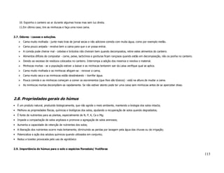 10. Exponha o canteiro ao ar durante algumas horas mas sem luz direta.
    11.Em último caso, tire as minhocas e faça uma nova cama.


2.7. Odores - causas e soluções.
       Cama muito molhada - junte mais tiras de jornal secas e não adicione comida com muita água, como por exemplo melão.
       Cama pouco arejada - revolva bem a cama para que o ar possa entrar.
       A comida pode cheirar mal - cebolas e brócolos não cheiram bem quando decompostos, retire estes alimentos do canteiro.
       Alimentos difíceis de compostar - carne, peixe, lacticínios e gorduras ficam rançosos quando estão em decomposição, não os ponha no canteiro.
       Devido ao excesso de resíduos colocados no canteiro. Interrompa a adição dos mesmos e revolva o material.
       Minhocas mortas - se a população estiver a baixar e as minhocas tentarem sair da caixa verifique qual se aplica.
       Cama muito molhada e as minhocas afogam-se - renovar a cama,
       Cama muito seca e as minhocas estão desidratando – borrifar água.
       Pouca comida e as minhocas começam a comer os excrementos (que lhes são tóxicos) - está na altura de mudar a cama.
       As minhocas mortas decompõem-se rapidamente. Se não estiver atento pode ter uma caixa sem minhocas antes de se aperceber disso.




2.8. Propriedades gerais do húmus
• É um produto natural, produzido biologicamente, que não agride o meio ambiente, mantendo a biologia dos solos intacta;
• Melhora as propriedades físicas, químicas e biológicas dos solos, ajudando a recuperação de solos quando degradados;
• É fonte de nutrientes para as plantas, especialmente de N, P, K, Ca e Mg;
• Impede a compactação de solos argilosos e promove a agregação de solos arenosos;
• Aumenta a capacidade de retenção de nutrientes dos solos;
• A liberação dos nutrientes ocorre mais lentamente, diminuindo as perdas por lavagem pela água das chuvas ou de irrigação;
• Potencializa a ação dos adubos químicos quando utilizados em conjunto;
• Reduz a toxidez provocada pelo uso de agrotóxico


2.9. Importância do húmus para o solo e espécies florestais/ frutíferas
                                                                                                                                                       113
 