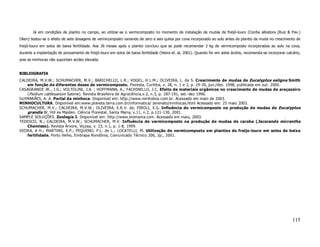 Já em condições de plantio no campo, ao utilizar-se o vermicomposto no momento de instalação de mudas de freijó-louro (Cordia alliodora (Ruiz & Pav.)
Oken) testou-se o efeito de sete dosagens de vermicomposto variando de zero a seis quilos por cova incorporado ao solo antes do plantio da muda no crescimento de
freijó-louro em solos de baixa fertilidade. Aos 36 meses após o plantio concluiu que se pode recomendar 2 kg de vermicomposto incorporadas ao solo na cova,
durante a implantação de povoamento de freijó-louro em solos de baixa fertilidade (Vieira et. al, 2001). Quando for em solos ácidos, recomenda-se incorporar calcário,
pois as minhocas não suportam acidez elevada.


BIBLIOGRAFIA
CALDEIRA, M.V.W.; SCHUMACHER, M.V.; BARICHELLO, L.R.; VOGEL, H.L.M.; OLIVEIRA, L. da S. Crescimento de mudas de Eucalyptus saligna Smith
    em função de diferentes doses de vermicomposto. Floresta, Curitiba, v. 28, n. 1 e 2, p. 19-30, jun./dez. 1998, publicada em out. 2000.
CASAGRANDE JR., J.G.; VOLTOLINI, J.A. ; HOFFMANN, A.; FACHINELLO, J.C. Efeito de materiais orgânicos no crescimento de mudas de araçazeiro
    (Psidium cattleyanum Sabine). Revista Brasileira de Agrociência,v.2, n.3, p. 187-191, set.-dez 1996.
GUIMARÃES, A. A. Portal da minhoca. Disponível em: http://www.minhobox.com.br. Acessado em maio de 2003.
MINHOCULTURA. Disponível em:www.planeta.terra.com.br/informatica/ zerenato/minhocas.html Acessado em: 25 maio 2003.
SCHUMACHER, M.V.; CALDEIRA, M.V.W.; OLIVEIRA, E.R.V. de; PIROLI, E.S. Influência do vermicomposto na produção de mudas de Eucalyptus
    grandis W. Hill ex Maiden. Ciência Florestal, Santa Maria, v.11, n.2, p.121-130, 2001.
SAMPLE SOLUÇÕES. Zoologia I. Disponível em: http://www.biomania.com. Acessado em maio, 2003.
TEDESCO, N.; CALDEIRA, M.V.W.; SCHUMACHER, M.V. Influência do vermicomposto na produção de mudas de caroba (Jacaranda micrantha
    Chamisso). Revista Árvore, Viçosa, v. 23, n.1, p. 1-8, 1999.
VIEIRA, A H.; MARTINS, E.P.; PEQUENO, P.L. de L.; LOCATELLI, M. Utilização de vermicomposto em plantios de freijo-louro em solos de baixa
    fertilidade. Porto Velho, Embrapa Rondônia, Comunicado Técnico 206, 2p., 2001.




                                                                                                                                                                 115
 