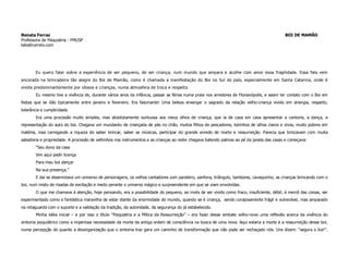 Renata Ferraz                                                                                                                              BOI DE MAMÃO
Professora de Psiquiatria - FMUSP
tata@correio.com




        Eu quero falar sobre a experiência de ser pequeno, de ser criança, num mundo que ampara e acolhe com amor essa fragilidade. Essa fala vem
ancorada na brincadeira tão alegre do Boi de Mamão, como é chamada a manifestação do Boi no Sul do país, especialmente em Santa Catarina, onde é
vivida predominantemente por idosos e crianças, numa atmosfera de troca e respeito.
        Eu mesmo tive a vivência de, durante vários anos da infância, passar as férias numa praia nos arredores de Florianópolis, e assim ter contato com o Boi em
festas que se dão tipicamente entre janeiro e fevereiro. Era fascinante! Uma beleza enxergar o sagrado da relação velho-criança vivido em sinergia, respeito,
tolerância e cumplicidade.
        Era uma procissão muito simples, mas absolutamente suntuosa aos meus olhos de criança, que ia de casa em casa apresentar a cantoria, a dança, a
representação do auto do boi. Chegava um mundaréu de criançada de pés no chão, muitos filhos de pescadores, loirinhos de olhos claros e vivos, muito pobres em
matéria, mas carregando a riqueza do saber brincar, saber as músicas, participar do grande enredo de morte e ressurreição. Parecia que brincavam com muita
sabedoria e propriedade. A procissão de velhinhos nos instrumentos e as crianças ao redor chegava batendo palmas ao pé da janela das casas e começava:
        “Seu dono da casa
        Vim aqui pedir licença
        Para meu boi dançar
        Na sua presença.”
        E daí se desenrolava um universo de personagens, os velhos cantadores com pandeiro, sanfona, triângulo, tambores, cavaquinho, as crianças brincando com o
boi, num misto de risadas de excitação e medo perante o universo mágico e surpreendente em que se viam envolvidas.
        O que me chamava à atenção, hoje pensando, era a possibilidade do pequeno, ao invés de ser vivido como fraco, insuficiente, débil, à mercê das coisas, ser
experimentado como a fantástica maravilha de estar diante da enormidade do mundo, quando se é criança, sendo corajosamente frágil e vulnerável, mas amparado
na retaguarda com o suporte e a validação da tradição, da autoridade, da segurança do já estabelecido.
        Minha idéia inicial – e por isso o título “Psiquiatria e a Mítica da Ressurreição” – era fazer desse embate velho-novo uma reflexão acerca da vivência do
sintoma psiquiátrico como a imperiosa necessidade da morte da antiga ordem de consciência na busca de uma nova. Aqui estaria a morte e a ressurreição desse boi,
numa percepção do quanto a desorganização que o sintoma traz gera um caminho de transformação que não pode ser rechaçado nós. Uns dizem: “segura o boi!”.
 