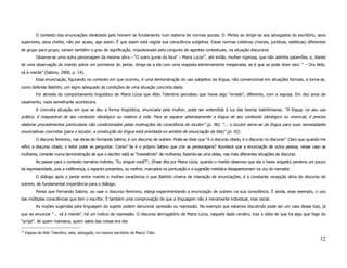 O contexto das enunciações idealizado pelo homem se fundamenta num sistema de normas sociais. D. Mirtes ao dirigir-se aos advogados do escritório, seus
superiores, seus chefes, não por acaso, age assim. É que assim está regida sua consciência subjetiva. Essas normas coletivas (morais, jurídicas, estéticas) diferentes
de grupo para grupo, variam também o grau de significação, impulsionado pelo conjunto de agentes contextuais, na situação discursiva.
           Observe-se uma outra personagem da mesma obra – “O outro gume da faca” – Maria Lúcia12, até então, mulher rigorosa, que não admitia palavrões, e, diante
de uma observação do marido sobre um pormenor do jantar, dirige-se a ele com uma resposta extremamente inesperada, se é que se pode dizer isso: “ – Ora Aldo,
vá à merda” (Sabino, 2000, p. 14).
           Essa enunciação, figurando no contexto em que ocorreu, é uma demonstração do uso subjetivo da língua, não convencional em situações formais, e torna-se,
como defende Bakhtin, um signo adequado às condições de uma situação concreta dada.
           Foi através do comportamento lingüístico de Maria Lúcia que Aldo Tolentino percebeu que havia algo “errado”, diferente, com a esposa. Em dez anos de
casamento, nada semelhante acontecera.
           A concreta situação em que se deu a forma lingüística, enunciada pela mulher, pode ser entendida à luz das teorias bakhtinianas. “A língua, no seu uso
prático, é inseparável de seu conteúdo ideológico ou relativo à vida. Para se separar abstratamente a língua de seu conteúdo ideológico ou vivencial, é preciso
elaborar procedimentos particulares não condicionados pelas motivações da consciência do locutor” (p. 96). “... o locutor serve-se da língua para suas necessidades
enunciativas concretas (para o locutor, a construção da língua está orientada no sentido de enunciação da fala)” (p. 92).
           O discurso feminino, nas obras de Fernando Sabino, é um discurso de outrem. Pode-se dizer que “é o discurso citado, é o discurso no discurso”. Claro que quando me
refiro a discurso citado, o leitor pode se perguntar: Como? Se é o próprio Sabino que cria as personagens? Acontece que a enunciação de outra pessoa, nesse caso as
mulheres, consiste numa demonstração de que o escritor está se “travestindo” de mulheres, fazendo-se uma delas, nas mais diferentes situações de discurso.
           Ao passar para o contexto narrativo indireto, “Eu xinguei você?”:, (frase dita por Maria Lúcia, quando o marido observou que ela o havia xingado) perderia um pouco
da expressividade, pois a indiferença, o espanto presentes, ou melhor, marcados na pontuação e a sugestão melódica desapareceriam na voz do narrador.
           O diálogo após o jantar entre marido e mulher caracteriza o que Bakhtin chama de interação de enunciações, é a constante recepção ativa do discurso de
outrem, de fundamental importância para o diálogo.
           Penso que Fernando Sabino, ao usar o discurso feminino, esteja experimentando a enunciação de outrem na sua consciência. É ainda, esse exemplo, o uso
das múltiplas consciências que tem o escritor. É também uma comprovação de que a linguagem não é meramente individual, mas social.
           As noções sugeridas pela linguagem do sujeito podem denunciar opressão ou repressão. No exemplo que estamos discutindo pode ser um caso desse tipo, já
que ao enunciar “... vá à merda”, há um indício de repressão. O discurso derrogatório de Maria Lúcia, naquele dado cenário, traz a idéia de que há algo que foge do
“script”. Ali quem mandava, quem sabia das coisas era ela.

12
     Esposa de Aldo Tolentino, este, advogado, no mesmo escritório de Marco Túlio.
                                                                                                                                                                          12
 