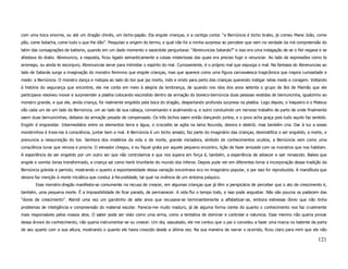 com uma boca enorme, ou até um dragão chinês, um bicho-papão. Ela engole crianças, e a cantiga conta: “a Bernúncia é bicho brabo, já comeu Mane João, come
pão, come bolacha, come tudo o que lhe dão”. Pesquisei a origem do termo, e qual não foi a minha surpresa ao perceber que vem na verdade da má compreensão do
latim das consagrações de batismo, quando em um dado momento o sacerdote perguntava: “Abrenuncias Satanás?” e isso era uma indagação de se o fiel negava e se
afastava do diabo. Abrenuncio, a resposta, ficou ligado semanticamente a coisas misteriosas das quais era preciso fugir e renunciar. Ao lado de expressões como te
arrenego, ou ainda te esconjuro, Abrenuncias serve para intimidar o espírito do mal. Curiosamente, é o próprio mal que expurga o mal. Na fantasia do Abrenuncias ao
lado de Satanás surge a imaginação do monstro feminino que engole crianças, mas que aparece como uma figura carnavalesca tragicômica que inspira curiosidade e
medo: a Bernúncia. O monstro dança e rodopia ao lado do boi que jaz morto, indo e vindo para perto das crianças querendo instigar nelas medo e coragem. Voltando
à história do segurança que encontrei, ele me conta em meio à alegria da lembrança, de quando nos idos dos anos setenta o grupo de Boi de Mamão que ele
participava resolveu inovar e surpreender a platéia colocando escondido dentro da armação do boneco-bernúncia duas pessoas vestidas de bernuncinha, igualzinho ao
monstro grande, e que ele, ainda criança, foi realmente engolido pela boca do dragão, despertando profunda surpresa na platéia. Logo depois, o Vaqueiro e o Mateus
vão cada um de um lado da Bernúncia, um ao lado de sua cabeça, conversando e acalmando-a, e outro conduzindo um nervoso trabalho de parto de onde finalmente
saem duas bernuncinhas, debaixo da armação pesada de compensado. Os três bichos saem então dançando juntos, e o povo acha graça pois tudo aquilo faz sentido.
Engolir é engravidar. Intermediário entre os elementos terra e água, o crocodilo se agita na lama fecunda, devora e destrói, mas também cria. Dar à luz a esses
monstrinhos é traze-los à consciência, juntar bem e mal. A Bernúncia é um bicho amado, faz parte do imaginário das crianças, desmistifica o ser engolido, a morte, e
prenuncia a ressurreição do boi. Senhora dos mistérios da vida e da morte, grande iniciadora, símbolo de conhecimentos ocultos, a Bernúncia vem como uma
consciência lunar que renova e procria. O elevador chegou, e eu fiquei grata por aquele pequeno encontro, lição de fazer amizade com os monstros que nos habitam.
A experiência de ser engolido por um outro ser que não controlamos e que nos supera em força é, também, a experiência de adoecer e sair renascido. Baleia que
engole e vomita Jonas transformado, a criança sai como herói triunfante do mundo dos ínferos. Depois pude ver em diferentes livros a incorporação dessa tradição da
Bernúncia grávida e parindo, mostrando o quanto a espontaneidade dessa variação encontrava eco no imaginário popular, e por isso foi reproduzida. A mandíbula que
devora faz menção à morte iniciática que conduz à fecundidade, tal qual na vivência de um sintoma psíquico.
       Esse monstro-dragão manifesta-se comumente na recusa de crescer, em algumas crianças que já têm a perspicácia de perceber que o ato de crescimento é,
também, uma pequena morte. É a impossibilidade de ficar parado, de permanecer. A vida flui o tempo todo, e isso pode angustiar. Não são poucos os padecem das
“dores de crescimento”. Atendi uma vez um garotinho de sete anos que recusava-se terminantemente a alfabetizar-se, embora estivesse óbvio que não tinha
problemas de inteligência e compreensão do material escolar. Parecia-me muito maduro, já de alguma forma ciente do quanto o conhecimento nos faz cruelmente
mais responsáveis pelos nossos atos. O saber pode ser visto como uma arma, como a tentativa de dominar e controlar a natureza. Esse menino não queria provar
dessa árvore do conhecimento, não queria instrumentar-se ou crescer. Um dia, assustado, ele me contou que o pai o convidou a fazer uma marca no batente da porta
de seu quarto com a sua altura, mostrando o quanto ele havia crescido desde a última vez. Na sua maneira de narrar o ocorrido, ficou claro para mim que ele não

                                                                                                                                                               121
 