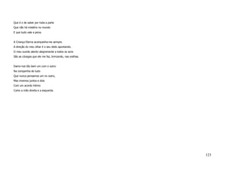 Que é o de saber por toda a parte
Que não há mistério no mundo
E que tudo vale a pena.


A Criança Eterna acompanha-me sempre.
A direção do meu olhar é o seu dedo apontando.
O meu ouvido atento alegremente a todos os sons
São as cócegas que ele me faz, brincando, nas orelhas.


Damo-nos tão bem um com o outro
Na companhia de tudo
Que nunca pensamos um no outro,
Mas vivemos juntos e dois
Com um acordo íntimo
Como a mão direita e a esquerda.




                                                         123
 