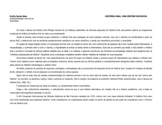 Emílio Sarde Neto                                                                                                   HISTÓRIA ORAL: UMA SÍNTESE REFLEXIVA
emiliosarde@gm-net.com.br
historiador



        Em Usos e Abusos da História Oral Philippe Joutard faz um Balanço sistemático de diversas pesquisas em História Oral, procurando mostrar as progressivas
mudanças da prática da História Oral em toda sua complexidade.
        Desde os tempos mais remotos grupos utilizaram o método Oral para passagem de suas tradições culturais, mas com o advento da cientificidade a partir do
século XVII, o testemunho oral vai perdendo gradativamente relevância nos meios científicos, e perde sua importância primordial, a veracidade.
        Em países de antiga tradição escrita a re-introdução da fonte oral, na metade do século XX, como instrumento de pesquisa não é bem recebido pelos historiadores. A
marginalização, o confronto entre o Oral e o Escrito, a originalidade de ambos os textos divide os historiadores. Duas são as correntes que desde o início dividem a História
Oral, a primeira é vinculada as ciências políticas voltadas para as elites e os notáveis, a segunda encontra-se nas fronteiras da antropologia voltando seus auspícios para os
“individuos despossuidos de história”. Disciplinas como a sociologia e lingüística também utilizam métodos de oralidade em suas pesquisas.
        Na primeira metade do século XX, mais especificamente nos anos 50 surge nos Estados Unidos o primeiro grupo de historiadores que utilizam o método oral.
Tinham como objetivo reunir materiais para os biógrafos vindouros, dando suporte para as ciências políticas e conseqüentemente abraçando ideais notáveis. Trabalhos
estes pobres de reflexão metodológica e análise crítica.
        Na Itália, próximos de partidos de esquerda, sociólogos e antropólogos são os precursores da Segunda forma de História Oral. Surgida em meados da década
de 60, utilizaram o método oral de pesquisa na reconstituição da cultura popular.
        Agora não se trata mais de simples complementação de materiais escritos e sim do outro lado da moeda, de uma outra história que da voz aos “povos sem
história”, os vencidos, os operários, negros, índios, mulheres os marginais. Está à margem da academia se pretende militante.(Phillip Joutarde.Apud. Usos e Abusos da
História Oral, 1996: 45.)
        É praticada por intelectuais de todas as matizes, ou simplesmente lideres comunitários.
        Prega o não conformismo sistemático, e radicalmente conclui-se que é uma história alternativa, em relação não só a história acadêmica, mas a todas as
construções historiográficas baseadas no escrito.
        O XIV Congresso Internacional de Ciências Históricas de São Francisco realizado em 1975, contou com uma mesa redonda intitulada “A História Oral como
uma nova metodologia para pesquisa histórica” muito impressionou os congressistas dando origem ao ponto de partida do que pode ser considerado como o Terceiro
ciclo da História Oral.
 